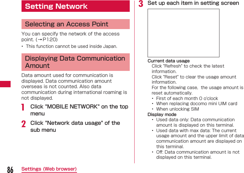 86Settings (Web browser)  Setting Network Selecting an Access PointYou can specify the network of the access point. (&rarr;P120)&bull;  This function cannot be used inside Japan. Displaying Data Communication AmountData amount used for communication is displayed. Data communication amount overseas is not counted. Also data communication during international roaming is not displayed.a  Click "MOBILE NETWORK" on the top menub Click "Network data usage" of the sub menuc Set up each item in setting screenCurrent data usageClick "Refresh" to check the latest information.Click "Reset" to clear the usage amount information.For the following case,  the usage amount is reset automatically.&bull;  First of each month 0 o'clock&bull;  When replacing docomo mini UIM card&bull;  When unlocking SIMDisplay mode&bull;  Used data only: Data communication amount is displayed on this terminal.&bull;  Used data with max data: The current usage amount and the upper limit of data communication amount are displayed on this terminal.&bull;  Oﬀ : Data communication amount is not displayed on this terminal.