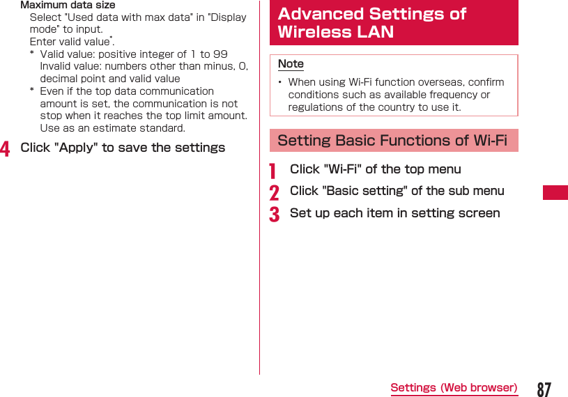 87Settings (Web browser)Maximum data sizeSelect "Used data with max data" in "Display mode" to input.Enter valid value*.*  Valid value: positive integer of 1 to 99Invalid value: numbers other than minus, 0, decimal point and valid value*  Even if the top data communication amount is set, the communication is not stop when it reaches the top limit amount. Use as an estimate standard.d Click "Apply" to save the settings Advanced Settings of Wireless LANNote&bull;  When using Wi-Fi function overseas, conﬁ rm conditions such as available frequency or regulations of the country to use it.  Setting Basic Functions of Wi-Fia   Click "Wi-Fi" of the top menub Click "Basic setting" of the sub menuc Set up each item in setting screen