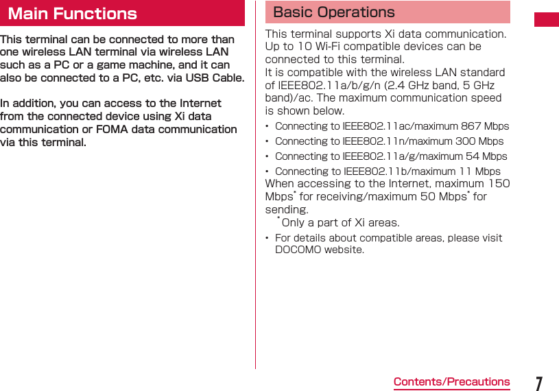 7Contents/PrecautionsMain FunctionsThis terminal can be connected to more than one wireless LAN terminal via wireless LAN such as a PC or a game machine, and it can also be connected to a PC, etc. via USB Cable. In addition, you can access to the Internet from the connected device using Xi data communication or FOMA data communication via this terminal.Basic OperationsThis terminal supports Xi data communication.Up to 10 Wi-Fi compatible devices can be connected to this terminal.It is compatible with the wireless LAN standard of IEEE802.11a/b/g/n (2.4 GHz band, 5 GHz band)/ac. The maximum communication speed is shown below.&bull;  Connecting to IEEE802.11ac/maximum 867 Mbps&bull;  Connecting to IEEE802.11n/maximum 300 Mbps&bull;  Connecting to IEEE802.11a/g/maximum 54 Mbps&bull;  Connecting to IEEE802.11b/maximum 11 MbpsWhen accessing to the Internet, maximum 150 Mbps* for receiving/maximum 50 Mbps* for sending.* Only a part of Xi areas.&bull;  For details about compatible areas, please visit DOCOMO website.