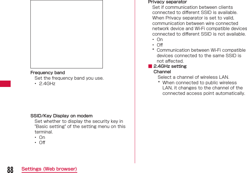 88Settings (Web browser) Frequency bandSet the frequency band you use.&bull;  2.4GHz SSID/Key Display on modemSet whether to display the security key in "Basic setting" of the setting menu on this terminal.&bull;  On&bull;  Oﬀ Privacy separatorSet if communication between clients connected to diﬀ erent SSID is available. When Privacy separator is set to valid, communication between wire connected network device and Wi-Fi compatible devices connected to diﬀ erent SSID is not available.&bull;  On&bull;  Oﬀ *  Communication between Wi-Fi compatible devices connected to the same SSID is not aﬀ ected. ■ 2.4GHz settingChannelSelect a channel of wireless LAN.*  When connected to public wireless LAN, it changes to the channel of the connected access point automatically.