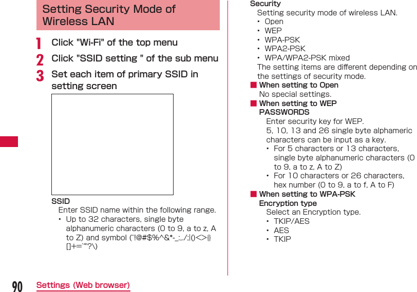 90Settings (Web browser)  Setting Security Mode of Wireless LANa  Click "Wi-Fi" of the top menub Click "SSID setting " of the sub menuc Set each item of primary SSID in setting screen SSIDEnter SSID name within the following range.&bull;  Up to 32 characters, single byte alphanumeric characters (0 to 9, a to z, A to Z) and symbol (~!@#$%^&amp;*-_:,./;|()<>{}[]+=`"'?\) SecuritySetting security mode of wireless LAN.&bull;  Open&bull;  WEP&bull;  WPA-PSK&bull;  WPA2-PSK&bull;  WPA/WPA2-PSK mixedThe setting items are diﬀ erent depending on the settings of security mode. ■ When setting to OpenNo special settings. ■  When setting to WEPPASSWORDSEnter security key for WEP.5, 10, 13 and 26 single byte alphameric characters can be input as a key.&bull;  For 5 characters or 13 characters, single byte alphanumeric characters (0 to 9, a to z, A to Z)&bull;  For 10 characters or 26 characters, hex number (0 to 9, a to f, A to F) ■ When setting to WPA-PSKEncryption typeSelect an Encryption type.&bull;  TKIP/AES&bull;  AES&bull;  TKIP