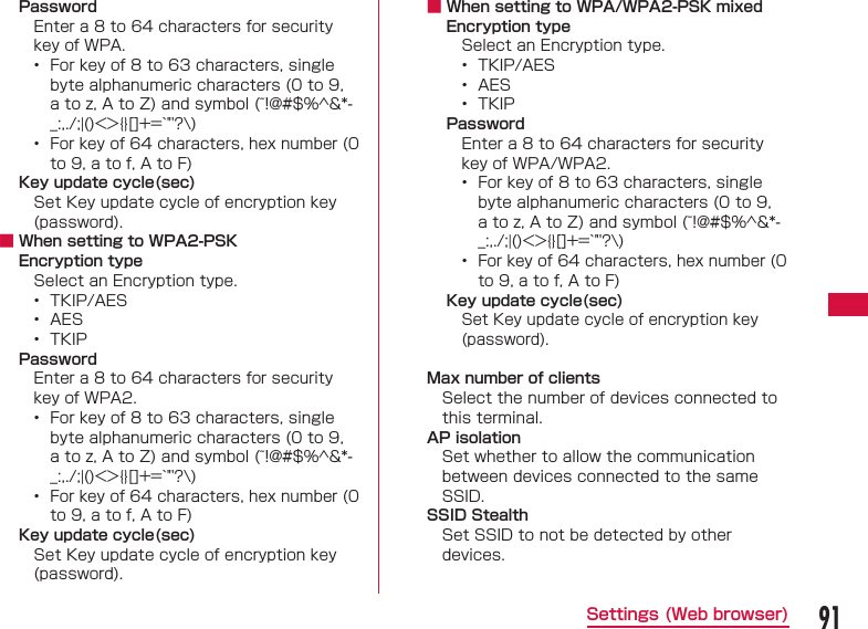 91Settings (Web browser)PasswordEnter a 8 to 64 characters for security key of WPA.&bull;  For key of 8 to 63 characters, single byte alphanumeric characters (0 to 9, a to z, A to Z) and symbol (~!@#$%^&amp;*-_:,./;|()<>{}[]+=`"'?\)&bull;  For key of 64 characters, hex number (0 to 9, a to f, A to F)Key update cycle(sec)Set Key update cycle of encryption key (password). ■ When setting to WPA2-PSKEncryption typeSelect an Encryption type.&bull;  TKIP/AES&bull;  AES&bull;  TKIPPasswordEnter a 8 to 64 characters for security key of WPA2.&bull;  For key of 8 to 63 characters, single byte alphanumeric characters (0 to 9, a to z, A to Z) and symbol (~!@#$%^&amp;*-_:,./;|()<>{}[]+=`"'?\)&bull;  For key of 64 characters, hex number (0 to 9, a to f, A to F)Key update cycle(sec)Set Key update cycle of encryption key (password). ■ When setting to WPA/WPA2-PSK mixedEncryption typeSelect an Encryption type.&bull;  TKIP/AES&bull;  AES&bull;  TKIPPasswordEnter a 8 to 64 characters for security key of WPA/WPA2.&bull;  For key of 8 to 63 characters, single byte alphanumeric characters (0 to 9, a to z, A to Z) and symbol (~!@#$%^&amp;*-_:,./;|()<>{}[]+=`"'?\)&bull;  For key of 64 characters, hex number (0 to 9, a to f, A to F) Key update cycle(sec)Set Key update cycle of encryption key (password). Max number of clientsSelect the number of devices connected to this terminal. AP isolationSet whether to allow the communication between devices connected to the same SSID. SSID StealthSet SSID to not be detected by other devices.
