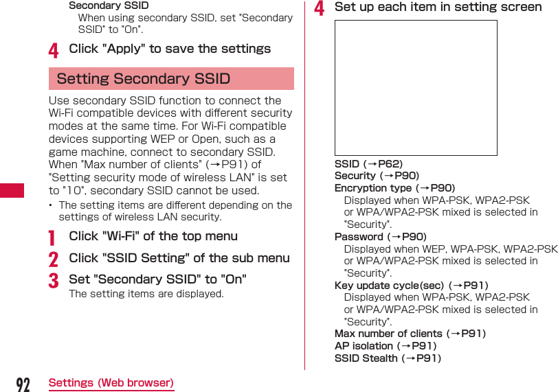 92Settings (Web browser) Secondary SSIDWhen using secondary SSID, set "Secondary SSID" to "On".d Click "Apply" to save the settings Setting Secondary SSIDUse secondary SSID function to connect the Wi-Fi compatible devices with diﬀ erent security modes at the same time. For Wi-Fi compatible devices supporting WEP or Open, such as a game machine, connect to secondary SSID.When "Max number of clients" (&rarr;P91) of "Setting security mode of wireless LAN" is set to "10", secondary SSID cannot be used.&bull;  The setting items are diﬀ erent depending on the settings of wireless LAN security.a  Click "Wi-Fi" of the top menub Click "SSID Setting" of the sub menuc Set "Secondary SSID" to "On"The setting items are displayed.d Set up each item in setting screenSSID (&rarr;P62)Security (&rarr;P90)Encryption type (&rarr;P90)Displayed when WPA-PSK, WPA2-PSK or WPA/WPA2-PSK mixed is selected in "Security".Password (&rarr;P90)Displayed when WEP, WPA-PSK, WPA2-PSK or WPA/WPA2-PSK mixed is selected in "Security". Key update cycle(sec) ( &rarr;P91)Displayed when WPA-PSK, WPA2-PSK or WPA/WPA2-PSK mixed is selected in "Security".Max number of clients (&rarr;P91)AP isolation (&rarr;P91)SSID Stealth (&rarr;P91)