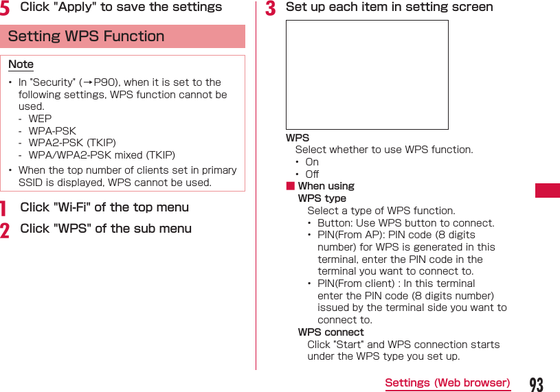 93Settings (Web browser)e Click "Apply" to save the settings  Setting WPS FunctionNote&bull;  In "Security" ( &rarr; P90), when it is set to the following settings, WPS function cannot be used. - WEP - WPA-PSK - WPA2-PSK (TKIP) - WPA/WPA2-PSK mixed (TKIP)&bull;  When the top number of clients set in primary SSID is displayed, WPS cannot be used.a  Click "Wi-Fi" of the top menub Click "WPS" of the sub menuc Set up each item in setting screenWPSSelect whether to use WPS function.&bull;  On&bull;  Oﬀ  ■ When using WPS typeSelect a type of WPS function.&bull;  Button: Use WPS button to connect.&bull;   PIN(From AP): PIN code (8 digits number) for WPS is generated in this terminal, enter the PIN code in the terminal you want to connect to.&bull;   PIN(From client) : In this terminal enter the PIN code (8 digits number) issued by the terminal side you want to connect to.WPS connectClick "Start" and WPS connection starts under the WPS type you set up.