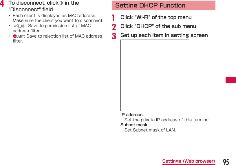 95Settings (Web browser)d To disconnect, click   in the "Disconnect" ﬁ eld&bull;  Each client is displayed as MAC address. Make sure the client you want to disconnect.&bull;  : Save to permission list of MAC address ﬁ lter.&bull;  : Save to rejection list of MAC address ﬁ lter.  Setting DHCP Functiona  Click "Wi-Fi" of the top menub Click "DHCP" of the sub menuc Set up each item in setting screenIP addressSet the private IP address of this terminal.Subnet maskSet Subnet mask of LAN.