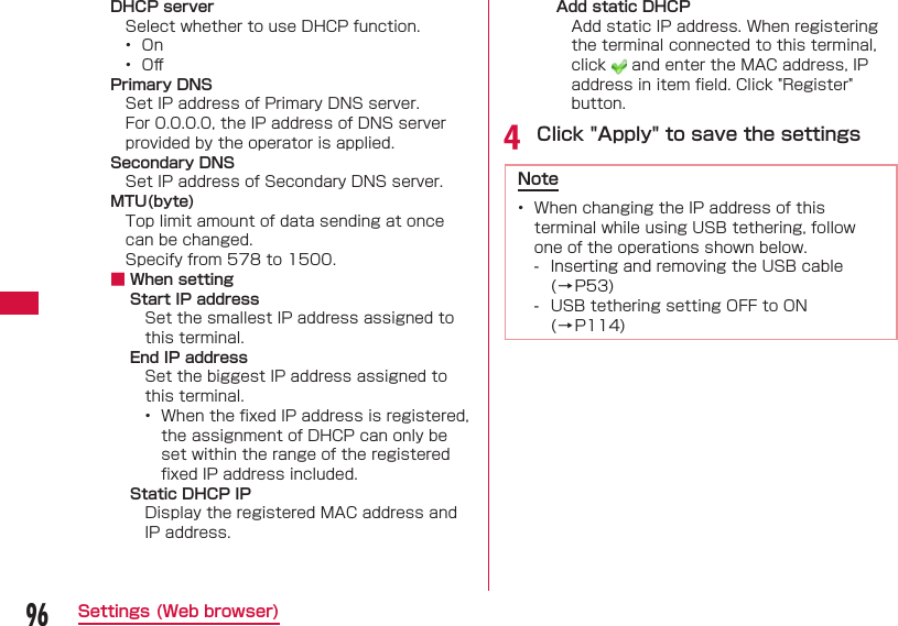 96Settings (Web browser)DHCP serverSelect whether to use DHCP function.&bull;  On&bull;  Oﬀ Primary DNSSet IP address of Primary DNS server.For 0.0.0.0, the IP address of DNS server provided by the operator is applied.Secondary DNSSet IP address of Secondary DNS server.MTU(byte)Top limit amount of data sending at once can be changed.Specify from 578 to 1500. ■ When settingStart IP addressSet the smallest IP address assigned to this terminal.End IP addressSet the biggest IP address assigned to this terminal.&bull;  When the ﬁ xed IP address is registered, the assignment of DHCP can only be set within the range of the registered ﬁ xed IP address included.Static DHCP IPDisplay the registered MAC address and IP address.Add static DHCPAdd static IP address. When registering the terminal connected to this terminal, click   and enter the MAC address, IP address in item ﬁ eld. Click "Register" button.d Click "Apply" to save the settingsNote&bull;  When changing the IP address of this terminal while using USB tethering, follow one of the operations shown below. - Inserting and removing the USB cable (&rarr;P53) - USB tethering setting OFF to ON (&rarr;P114)