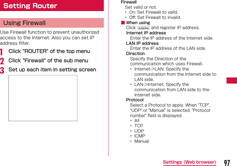 97Settings (Web browser)Setting Router Using FirewallUse Firewall function to prevent unauthorized access to the Internet. Also you can set IP address ﬁ lter.a   Click "ROUTER" of the top menub Click "Firewall" of the sub menuc Set up each item in setting screenFirewallSet valid or not.&bull;  On: Set Firewall to valid.&bull;  Oﬀ : Set Firewall to invalid. ■ When usingClick   and register IP address.Internet IP addressEnter the IP address of the Internet side.LAN IP addressEnter the IP address of the LAN side.DirectionSpecify the Direction of the communication which uses Firewall.&bull;  Internet->LAN: Specify the communication from the Internet side to LAN side.&bull;  LAN->Internet: Specify the communication from LAN side to the Internet side.ProtocolSelect a Protocol to apply. When "TCP", "UDP" or "Manual" is selected, "Protocol number" ﬁ eld is displayed.&bull;  All&bull;  TCP&bull;  UDP&bull;  ICMP&bull;  Manual