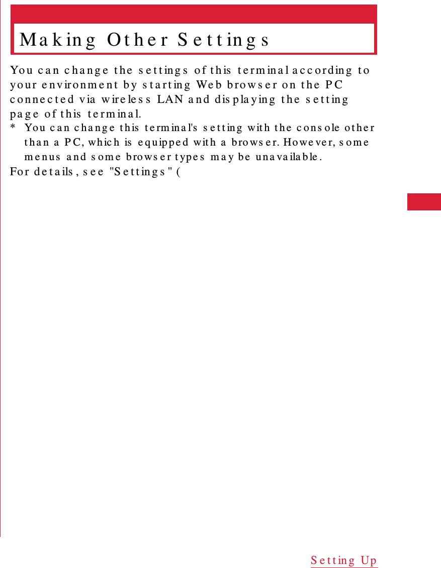 47S e t t in g  UpMa k in g  O t h e r  S e t t in g sYo u   c a n  c h a n g e  t h e  s e t t ing s  o f t h is   t e r m in a l a c c o r d in g  t o  yo u r e n v ir o n m e n t  b y  s t a r t in g   We b  b ro w s e r o n  t h e  P C  c o n n e c t e d  v ia  w ir e le s s  LAN a n d   d is p la y in g  t h e  s e t t in g  p a g e  o f t h is  t e r m in a l.* Yo u   c a n   c ha n g e  t h is  t e rm in a l's  s e t t in g  wit h  t h e  c o n s o le  o t h e r t h a n  a  P C , whic h  is  e q u ip p e d  wit h  a  b ro ws e r. Ho we ve r, s o m e  m e n u s  a n d  s om e  bro ws e r t yp e s  m a y be  un a va ila b le .Fo r  d e t a ils , s e e  "S e t t in g s " (