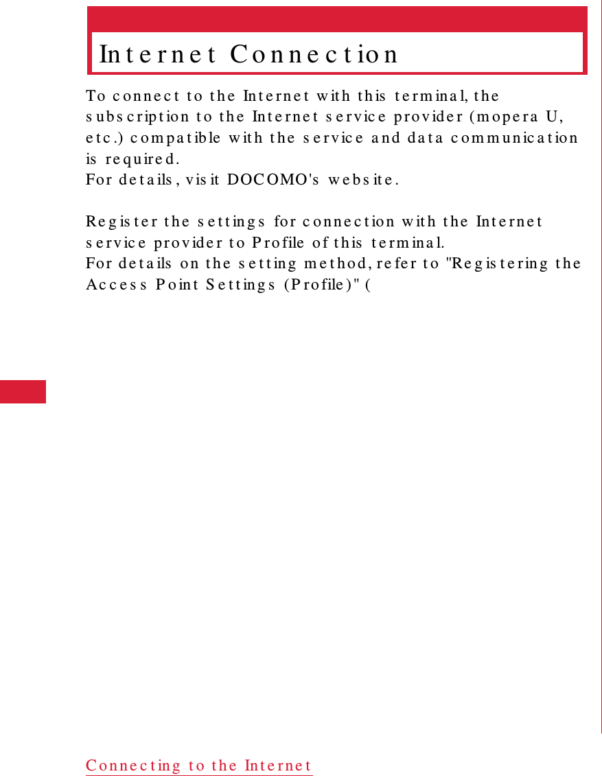 50 C o n ne c t ing  t o  t h e  In t e r n e tIn t e r n e t  C o n n e c t io nTo  c o n n e c t  t o  t h e  In t e r n e t  w it h  t h is  t e r m ina l, t h e  s ub s c r ip t io n  t o t h e  In t e r n e t  s e r v ic e  p r o v id e r (m o p e r a   U, e t c .) c o m p a t ible  w it h  t h e  s e r v ic e  a n d  d a t a   c o m m u n ic a t io n is  r e q u ire d .Fo r  d e t a ils , v is it  DOC OMO 's  w e b s it e .Re g is t e r  t h e  s e t t in g s  fo r  c o n n e c t io n  w it h  t h e  Int e r n e t  s e r v ic e  p ro v ide r  t o  P r o file  o f t h is  t e r m in a l.Fo r  d e t a ils  o n  t h e  s e t t ing  m e t h o d , re fe r  t o  "Re g is t e r in g  t h e  Ac c e s s  P o in t  S e t t ing s  (P r o file ) " (