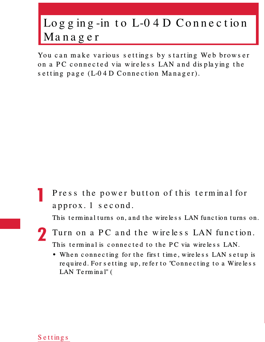 52 S e t t in g sLo g g in g -in  t o  L-0 4 D  C o n n e c t io n  Ma n a g e rYo u   c a n  m a k e  v a r io u s  s e t t in g s  b y  s t a r t in g  We b  br ow s e r  o n  a  P C  c o n n e c t e d  via  w ire le s s  LAN a n d dis p la y in g  t h e  s e t t ing  p a g e  (L-0 4 D C o n n e c t io n  Ma n a g e r ) .aP re s s  t h e  p o w e r  b u t t o n  o f t h is  t e rm ina l fo r  a pp ro x . 1  s e c o n d .Th is  t e rm in a l t u rn s  o n , a nd  t h e  wire le s s  LAN fu n c t io n  t u rn s  on .bTu r n  o n  a  P C  a n d  t h e  w ire le s s  LAN fu n c t io n .Th is  t e rm ina l is  c o n n e c t e d  t o  t h e  P C via  wire le s s  LAN.&bull;Wh e n  c o n n e c t in g  fo r t h e  firs t  t im e , w ire le s s  LAN s e t u p  is  re qu ire d. Fo r s e t t in g  u p , re fe r t o  "Con n e c t in g  t o  a  Wire le s s  LAN  Te rm in a l" (