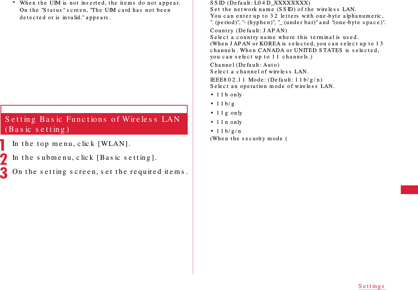 55S e t t in g s* Wh e n  t h e  UIM is  n o t  in s e rt e d , t h e  it e m s  d o  no t  a p p e a r. On  t h e  "S t a t u s " s c re e n , "Th e  U IM c a rd  h a s  n o t  b e e n  d e t e c t e d  o r is  in va lid ." a p p e a rs .S e t t in g  Ba s ic  Fu n c t io n s  o f Wir e le s s  LAN (Ba s ic  s e t t in g )aIn  t h e  t o p  m e n u , c lic k  [ WLAN] .bIn  t h e  s u b m e n u , c lic k  [ Ba s ic  s e t t in g ] .cOn  t h e  s e t t ing  s c re e n, s e t  t h e  re q u ire d  it e m s .S S ID (De fa u lt : L0 4 D_XXXXXXXX)S e t  t h e  ne t wo rk n a m e  (S S ID) o f t h e  wire le s s  LAN.Yo u  c a n  e n t e r up  t o  3 2  le t t e rs  wit h  o n e -b yt e  a lph a n u m e ric , ". (p e riod )", "- (h yp h e n )", "_ (u n d e r b a r)" a n d  "(o n e -b yt e  s p a c e )".C o u n t r y  (De fa u lt : J A P AN)S e le c t  a  c o u n t ry n a m e  whe re  t h is  t e rm in a l is  u s e d .(Wh e n  J AP AN o r KOREA is  s e le c t e d , yo u  c a n  s e le c t  u p  t o  1 3  c h a n n e ls . Wh e n  CANADA o r UNITED  S TATES  is  s e le c t e d , yo u  c a n  s e le c t  u p  t o  1 1  c h a n n e ls .)C h a n n e l ( De fa u lt : A u t o )S e le c t  a  c h a n n e l o f wire le s s  LAN.IEEE8 0 2 .1 1  Mo d e : ( De fa u lt : 1 1 b / g / n )S e le c t  a n  op e ra t io n  m o d e  o f wire le s s  LAN.&bull;1 1 b  o n ly&bull;1 1 b / g&bull;1 1 g  o n ly&bull;1 1 n  o n ly&bull;1 1 b / g / n(Wh e n  t h e  s e c u rit y m o d e  (