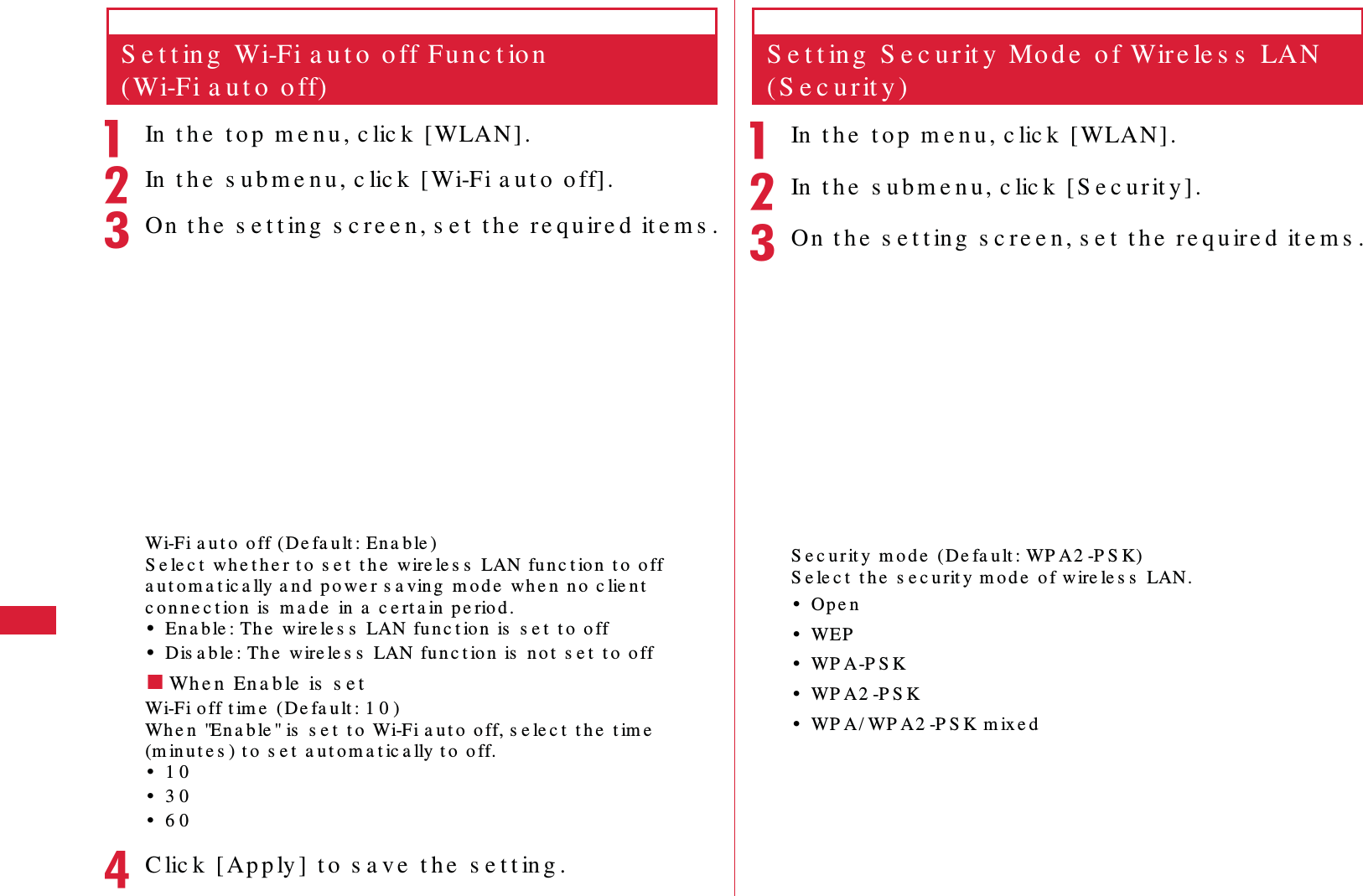 56 S e t t in g sS e t t in g  Wi-Fi a u t o  o ff Fu n c t io n  (Wi-Fi a u t o  o ff)aIn  t h e  t o p  m e n u , c lic k  [WLAN] .bIn  t h e  s u b m e n u , c lic k  [ Wi-Fi a u t o  o ff].cOn  t h e  s e t t ing  s c re e n , s e t  t h e  r e qu ir e d  it e m s .Wi-Fi a u t o  off (De fa u lt : En a b le )S e le c t  wh e t h e r t o  s e t  t h e  wire le s s  LAN fu n c t io n  t o  o ff a u t o m a t ic a lly a n d  p o we r s a vin g  m o d e  wh e n  n o  c lie n t  c o n n e c t ion  is  m a d e  in a  c e rt a in  p e riod .&bull;En a b le : Th e  wire le s s  LAN fu n c t io n  is  s e t  t o  o ff&bull;Dis a b le : Th e  w ire le s s  LAN fu n c t ion  is  n o t  s e t  t o  o ff䂓Wh e n  En a b le  is  s e tWi-Fi o ff t im e  (De fa u lt : 1 0 )Wh e n  "En a b le " is  s e t  t o  Wi-Fi a u t o  o ff, s e le c t  t h e  t im e  (m in u t e s ) t o  s e t  a u t o m a t ic a lly t o  o ff.&bull;1 0&bull;3 0&bull;6 0dC lic k  [ Ap p ly ]  t o  s a ve  t h e  s e t t in g .S e t t in g  S e c u r it y  Mo d e  o f Wir e le s s  LAN (S e c u rit y )aIn  t h e  t o p  m e n u , c lic k  [WLAN].bIn  t h e  s u b m e n u , c lic k  [ S e c u r it y] .cOn  t h e  s e t t ing  s c re e n, s e t  t h e  re q u ire d  it e m s .S e c u r it y  m o d e  (De fa u lt : WP A2 -P S K)S e le c t  t h e  s e c u rit y m o d e  o f wire le s s  LAN.&bull;Op e n&bull;WEP&bull;WP A -P S K&bull;WP A 2 -P S K&bull;WP A/ WP A2 -P S K m ix e d