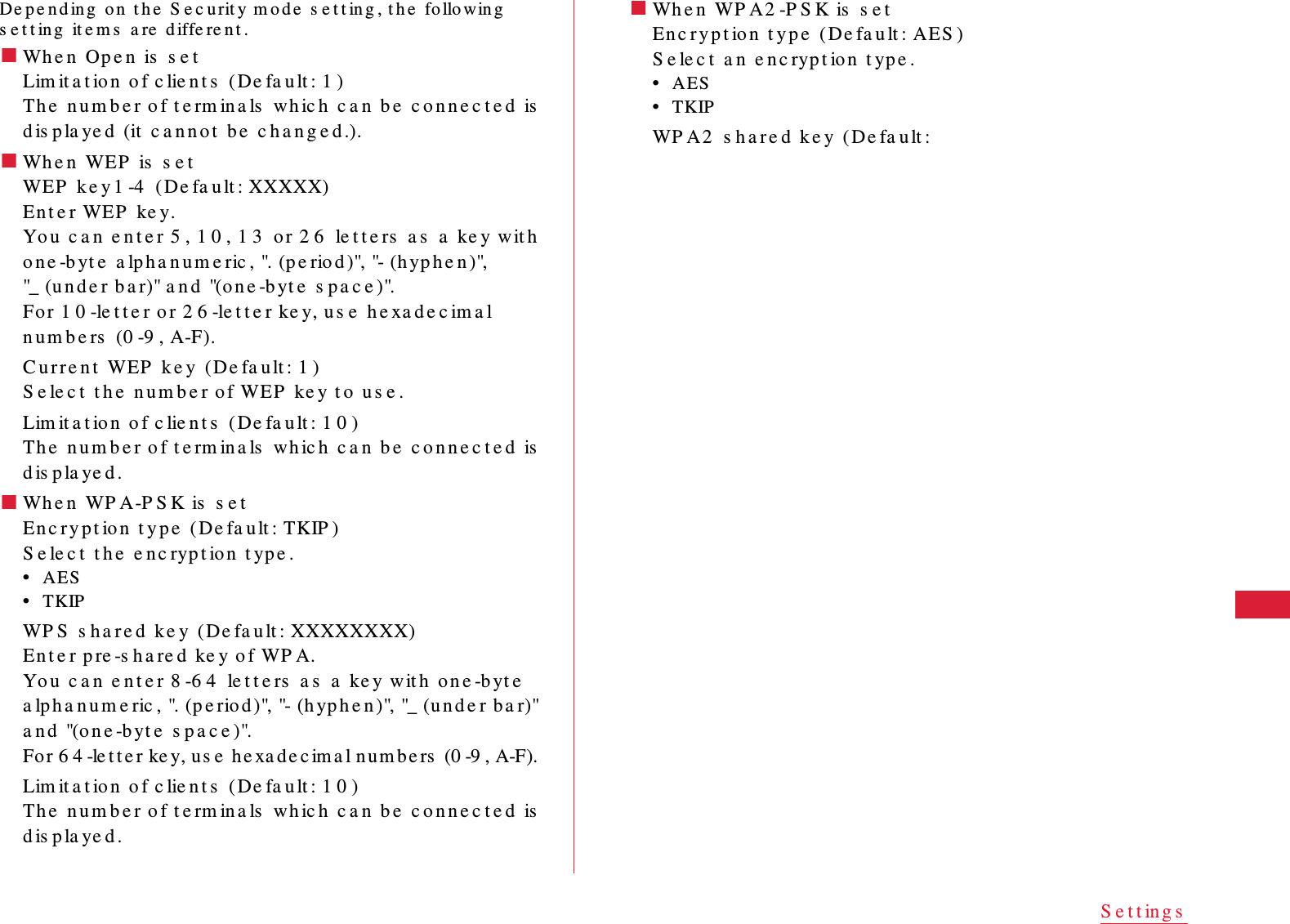 57S e t t in g sDe p e n d in g  on  t h e  S e c u rit y m o d e  s e t t in g , t h e  fo llo win g  s e t t in g  it e m s  a re  d iffe re n t .䂓Wh e n  Op e n  is  s e tLim it a t io n  o f c lie n t s  (De fa u lt : 1 )Th e  n u m b e r o f t e rm ina ls  wh ic h  c a n  b e  c o n n e c t e d  is  d is p la ye d  (it  c a n n ot  b e  c h a n g e d .).䂓Wh e n  WEP  is  s e tWEP  k e y 1 -4  ( De fa u lt : XXXXX)Ent e r WEP   ke y.Yo u  c a n  e n t e r 5 , 1 0 , 1 3  o r 2 6  le t t e rs  a s  a  ke y w it h  o n e -b yt e  a lp h a n u m e ric , ". (p e rio d )", "- (h yp h e n )", "_ (u n d e r b a r)" a n d  "(o n e -byt e  s pa c e )".Fo r 1 0 -le t t e r o r 2 6 -le t t e r ke y, u s e  he xa d e c im a l n u m b e rs  (0 -9 , A-F).C u r r e n t  WEP  k e y  (De fa u lt : 1 )S e le c t  t h e  nu m b e r of WEP  ke y t o  u s e .Lim it a t io n  o f c lie n t s  (De fa u lt : 1 0 )Th e  n u m b e r o f t e rm ina ls  wh ic h  c a n  b e  c o n n e c t e d  is  d is p la ye d .䂓Wh e n  WP A-P S K is  s e tEn c r y p t io n  t y p e  (De fa u lt :  TKIP )S e le c t  t h e  e n c ryp t ion  t yp e .&bull;AES&bull;TKIPWP S  s ha r e d  k e y  ( De fa u lt : XXXXXXXX)En t e r p re -s ha re d  ke y of WP A.Yo u   c a n  e n t e r 8 -6 4  le t t e rs  a s  a  ke y wit h  on e -b yt e  a lph a n u m e ric , ". (p e rio d )", "- (h yp h e n )", "_ (u n d e r ba r)" a n d  "(o n e -byt e   s p a c e )".Fo r 6 4 -le t t e r ke y, u s e  h e xa d e c im a l n u m b e rs  (0 -9 , A-F).Lim it a t io n  o f c lie n t s  (De fa u lt : 1 0 )Th e  n u m b e r o f t e rm ina ls  wh ic h  c a n  b e  c o n n e c t e d  is  d is p la ye d .䂓Wh e n  WP A 2 -P S K is  s e tEn c ry p t io n  t y p e  (De fa u lt :  AES )S e le c t  a n  e n c ryp t ion  t yp e .&bull;AES&bull;TKIPWP A2  s h a r e d  k e y  (De fa u lt : 