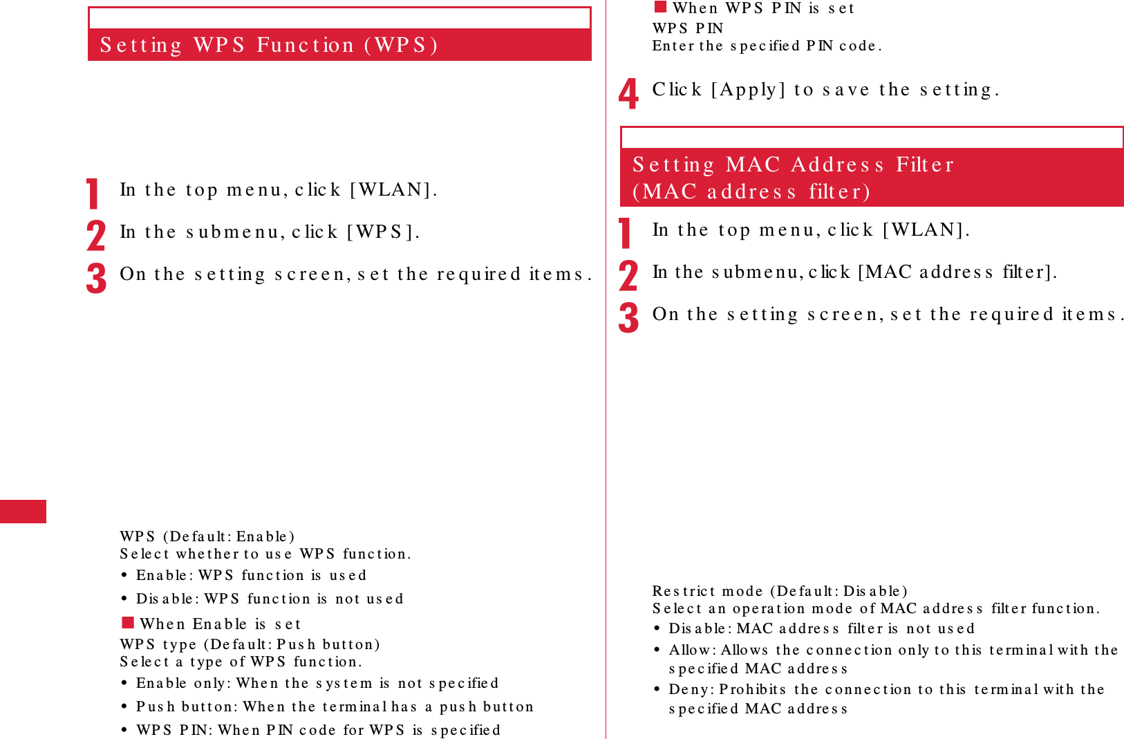 58 S e t t in g sS e t t in g  WP S  Fu n c t io n  ( WP S )aIn  t h e  t o p  m e n u , c lic k  [ WLAN] .bIn  t h e  s u b m e n u , c lic k  [ WP S ].cOn  t h e  s e t t ing  s c re e n, s e t  t h e  re q u ire d  it e m s .WP S  (De fa u lt : En a b le )S e le c t  wh e t h e r t o  u s e  WP S  fu n c t io n .&bull;En a b le : WP S  fu n c t io n  is  us e d&bull;Dis a b le : WP S  fu n c t io n  is  no t  u s e d䂓Wh e n  En a b le  is  s e tWP S  t y p e  (De fa u lt : P u s h  b u t t o n )S e le c t  a  t yp e  o f WP S  fu n c t io n .&bull;En a b le  o n ly : Wh e n  t h e  s ys t e m  is  n o t  s pe c ifie d&bull;P u s h  bu t t o n : Wh e n  t h e  t e rm in a l h a s  a  p u s h  b u t t o n&bull;WP S  P IN: Wh e n  P IN c o d e  fo r WP S  is  s p e c ifie d䂓Wh e n  WP S  P IN is  s e tWP S  P INEn t e r t h e  s p e c ifie d  P IN c o d e .dC lic k   [Ap p ly ]  t o  s a v e  t h e  s e t t in g .S e t t in g  MAC  Ad d r e s s  Filt e r  (MAC  a d d r e s s  filt e r )aIn  t h e  t o p  m e n u , c lic k  [WLAN].bIn t h e  s u b m e n u , c lic k  [MAC  a d d r e s s  filt e r].cOn  t h e  s e t t ing  s c re e n , s e t  t h e  re q u ire d  it e m s .Re s t r ic t  m o d e  ( De fa u lt : Dis a b le )S e le c t  a n  op e ra t io n  m o d e  o f MAC a d d re s s  filt e r fu n c t ion .&bull;Dis a b le : MAC a d d re s s  filt e r is  n o t  us e d&bull;Allo w : Allows  t h e  c o n n e c t io n  o n ly t o  t h is  t e rm in a l wit h  t h e  s p e c ifie d  MAC a d d re s s&bull;De n y : P ro h ib it s  t h e  c o n n e c t io n  t o  t h is  t e rm in a l wit h  t h e  s p e c ifie d  MAC a d d re s s