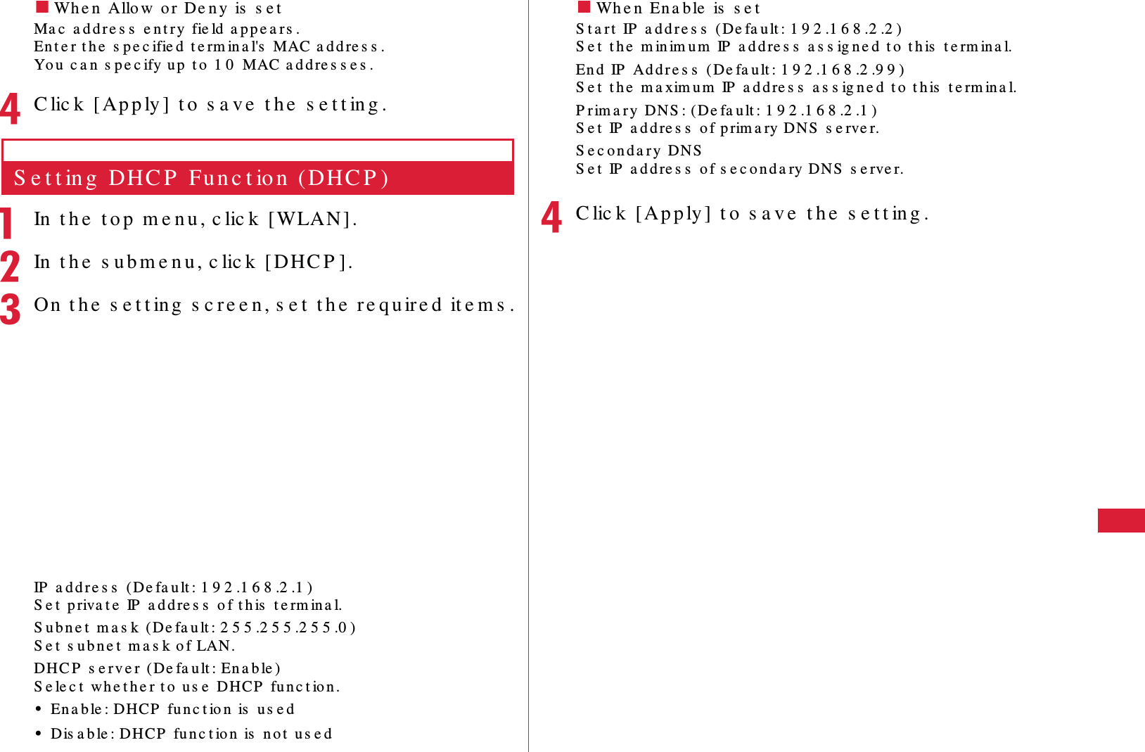 59S e t t in g s䂓Wh e n  Allo w  o r De n y  is  s e tMa c  a d d r e s s  e n t r y  fie ld  a p p e a r s .En t e r t h e  s p e c ifie d  t e rm in a l's  MAC a d d re s s .Yo u  c a n  s p e c ify u p  t o  1 0  MAC a d d re s s e s .dC lic k  [ Ap p ly ]  t o  s a ve  t h e  s e t t in g .S e t t in g  DHC P  Fu n c t io n  (DHC P )aIn  t h e  t o p  m e n u , c lic k  [WLAN] .bIn  t h e  s u b m e n u , c lic k  [ DHC P ].cOn  t h e  s e t t ing  s c re e n , s e t  t h e  r e qu ir e d  it e m s .IP  a d d r e s s  (De fa u lt : 1 9 2 .1 6 8 .2 .1 )S e t  p riva t e  IP  a d d re s s  o f t h is  t e rm ina l.S u b n e t  m a s k  (De fa u lt : 2 5 5 .2 5 5 .2 5 5 .0 )S e t  s u b n e t  m a s k o f LAN.DHC P  s e r v e r  (De fa u lt : En a b le )S e le c t  wh e t h e r t o  u s e  DHCP  fu n c t ion .&bull;En a b le : DHCP  fu n c t io n  is  u s e d&bull;Dis a b le : DH CP  fu n c t io n  is  n o t  u s e d䂓Wh e n  En a b le  is  s e tS t a rt  IP  a d d r e s s  ( De fa u lt : 1 9 2 .1 6 8 .2 .2 )S e t  t h e  m in im u m  IP  a d d re s s  a s s ig n e d  t o  t h is  t e rm in a l.En d  IP  Ad d r e s s  ( De fa u lt : 1 9 2 .1 6 8 .2 .9 9 )S e t  t h e  m a xim u m  IP  a d d re s s  a s s ig n e d  t o  t h is  t e rm in a l.P r im a r y  DNS : (De fa u lt : 1 9 2 .1 6 8 .2 .1 )S e t  IP  a d d re s s  o f p rim a ry DNS  s e rve r.S e c o n d a r y  DN SS e t  IP  a d d re s s  o f s e c o n d a ry D NS  s e rve r.dC lic k   [Ap p ly ]  t o  s a v e  t h e  s e t t in g .