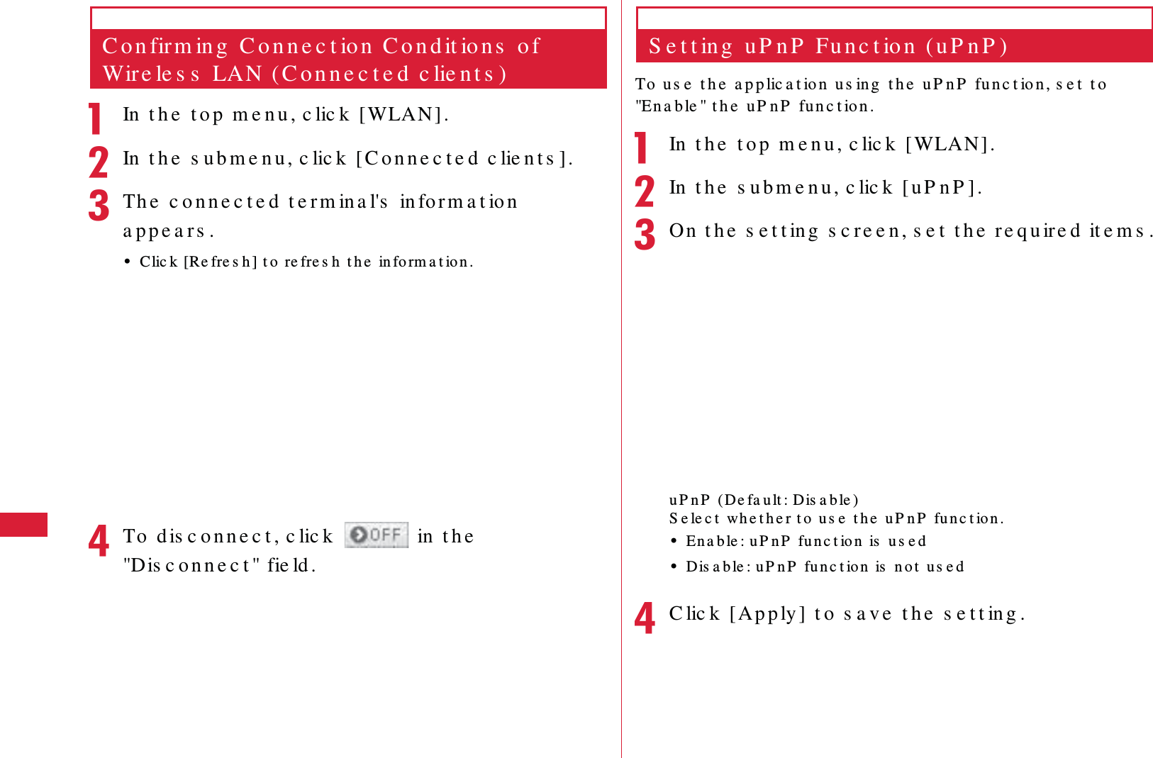 60 S e t t in g sC o n firm in g  C o n n e c t io n  C o n d it io n s  o f Wire le s s  LAN ( C o n n e c t e d  c lie n t s )aIn  t h e  t o p  m e n u , c lic k  [WLAN] .bIn  t h e  s u b m e n u , c lic k  [ C o n n e c t e d  c lie n t s ].cTh e  c o n n e c t e d  t e rm in a l's  in fo r m a t io n  a p p e a rs .&bull;Clic k [Re fre s h ] t o  re fre s h  t h e  in fo rm a t io n .dTo  d is c o n n e c t , c lic k    in  t h e  "Dis c o n n e c t " fie ld .S e t t in g  u P n P  Fu n c t io n  ( u P n P )To  u s e  t h e  a p p lic a t io n  u s ing  t h e  u P n P  fu n c t ion , s e t  t o  "En a b le " t h e   u P n P  fu n c t io n .aIn  t h e  t o p  m e n u , c lic k  [WLAN].bIn  t h e  s u b m e n u , c lic k  [ u P n P ].cOn  t h e  s e t t ing  s c re e n, s e t  t h e  re q u ire d  it e m s .u P n P  (De fa u lt : Dis a b le )S e le c t  wh e t h e r t o  u s e  t h e  u P n P  fu n c t io n .&bull;En a b le : uP n P  fu n c t io n  is  u s e d&bull;Dis a b le : u P n P  fu n c t ion  is  n o t  u s e ddC lic k   [Ap p ly ]  t o  s a v e  t h e  s e t t in g .