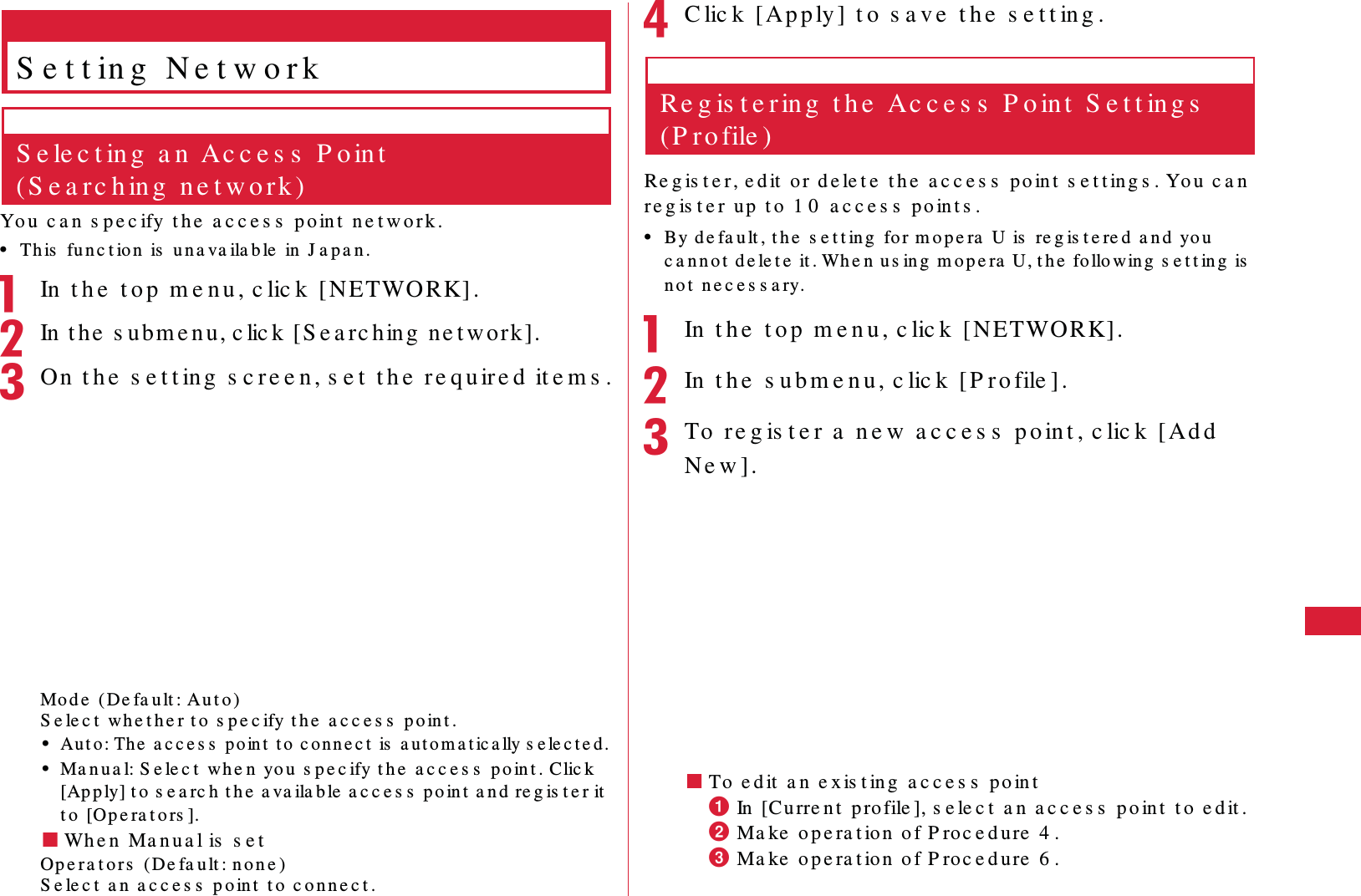 61S e t t in g sS e t t in g  N e t w o r kS e le c t in g  a n  Ac c e s s  P o in t  (S e a rc h in g  n e t w o rk )Yo u   c a n  s p e c ify  t h e  a c c e s s  p oin t  n e t w o r k .&bull;Th is  fu n c t io n  is  un a va ila b le  in  J a p a n .aIn  t h e  t o p  m e n u , c lic k  [NETWORK].bIn t he  s u b m e n u , c lic k  [ S e a rc h in g  n e t w o r k ].cOn  t h e  s e t t ing  s c re e n , s e t  t h e  r e qu ir e d  it e m s .Mo d e  (De fa u lt : Au t o )S e le c t  wh e t h e r t o  s p e c ify t h e  a c c e s s  p o int .&bull;Au t o : Th e  a c c e s s  p o in t   t o  c o n n e c t  is   a u t o m a t ic a lly s e le c t e d .&bull;Ma n u a l: S e le c t  whe n  yo u  s pe c ify t h e  a c c e s s  p o int . Clic k [Ap p ly] t o s e a rc h  t h e  a va ila b le  a c c e s s  p o in t  a n d  re g is t e r it  t o  [Op e ra t o rs ].䂓Wh e n  Ma n u a l is  s e tOp e r a t o r s  (De fa u lt : n o n e )S e le c t  a n  a c c e s s  p o in t  t o  c o n n e c t .dC lic k   [Ap p ly ]  t o  s a v e  t h e  s e t t in g .Re g is t e rin g  t h e  Ac c e s s  P o int  S e t t in g s  (P r o file )Re g is t e r , e d it  or  d e le t e  t h e  a c c e s s  po in t  s e t t in g s . Yo u  c a n  re g is t e r  u p  t o  1 0  a c c e s s  p o in t s .&bull;By de fa u lt , t h e  s e t t in g  fo r m o p e ra  U  is  re g is t e re d  a n d  yo u  c a n n o t  d e le t e  it . Wh e n  us in g  m o p e ra  U, t h e  fo llo w in g  s e t t in g  is  n o t  n e c e s s a ry.aIn  t h e  t o p  m e n u , c lic k  [NETWORK] .bIn  t h e  s u b m e n u , c lic k  [ P ro file ] .cTo  re g is t e r  a  n e w  a c c e s s  p o int , c lic k  [Ad d  Ne w ].䂓To  e d it  a n  e x is t in g  a c c e s s  po in ta In  [Cu rre n t  p ro file ], s e le c t  a n  a c c e s s  po int  t o  e d it .b Ma ke  o p e ra t io n  o f P ro c e d u re   4 .c Ma ke  o p e ra t io n  o f P ro c e d u re   6 .