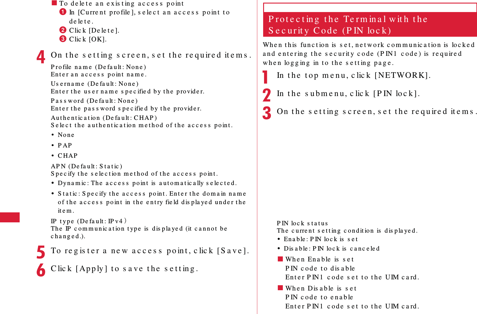 62 S e t t in g s䂓To  d e le t e  a n  e x is t ing  a c c e s s  p o inta In   [Cu rre n t   p ro file ], s e le c t  a n  a c c e s s  p o in t   t o  d e le t e .b Clic k [De le t e ].c Clic k [OK].dOn  t h e  s e t t ing  s c re e n , s e t  t h e  r e qu ir e d  it e m s .P r o file  n a m e  (De fa u lt : No n e )En t e r a n  a c c e s s  p o in t  na m e .Us e r n a m e  (De fa u lt : No n e )En t e r t h e  us e r n a m e  s p e c ifie d  b y t h e  p ro vid e r.P a s s w o r d  (De fa u lt : No n e )En t e r t h e  pa s s wo rd  s p e c ifie d  b y t h e  p ro vid e r.Au t h e n t ic a t io n  (De fa u lt : C HAP )S e le c t  t h e  a u t h e n t ic a t io n  m e t h o d  o f t h e  a c c e s s  p o int .&bull;No n e&bull;P AP&bull;C HAPAP N ( De fa u lt : S t a t ic )S p e c ify t h e  s e le c t io n  m e t h o d  of t h e  a c c e s s  p o in t .&bull;Dy n a m ic : Th e  a c c e s s  p o in t  is  a u t o m a t ic a lly s e le c t e d .&bull;S t a t ic : S p e c ify t h e  a c c e s s  p o in t . En t e r t h e  d o m a in n a m e  o f t h e  a c c e s s  p o in t  in  t h e  e n t ry fie ld  dis pla ye d  u n d e r t h e  it e m .IP  t y p e  ( De fa u lt : IP v 4 䋩Th e  IP  c o m m u n ic a t io n  t ype  is  d is p la ye d  (it  c a n n o t  be  c h a n g e d .).eTo  re g is t e r  a  n e w  a c c e s s  p o in t , c lic k  [ S a v e ] .fC lic k  [ Ap p ly ]  t o  s a ve  t h e  s e t t in g .P r o t e c t in g  t h e  Te rm in a l w it h  t h e  S e c u r it y  C o d e  ( P IN lo c k )Wh e n t his  fun c t ion is  s e t , n e t w o rk  c o m m u n ic a t io n  is  lo c k e d  a n d  e n t e ring  t h e  s e c u r it y  c o d e  (P IN1  c o d e )  is  re q u ire d  w h e n  lo g g in g  in  t o  t h e  s e t t in g  pa g e .aIn  t h e  t o p  m e n u , c lic k  [NETWORK] .bIn  t h e  s u b m e n u , c lic k  [ P IN lo c k ].cOn  t h e  s e t t ing  s c re e n, s e t  t h e  re q u ire d  it e m s .P IN lo c k  s t a t u sTh e  c u rre n t  s e t t ing  c o n d it io n  is  d is p la ye d .&bull;En a b le : P IN  lo c k is  s e t&bull;Dis a b le : P IN lo c k is  c a n c e le d䂓Wh e n  En a b le  is  s e tP IN c o d e  t o  d is a b leEn t e r P IN 1  c o d e  s e t  t o  t h e  UIM c a rd .䂓Wh e n  Dis a b le  is  s e tP IN c od e  t o  e n a b leEn t e r P IN 1  c o d e  s e t  t o  t h e  UIM c a rd .