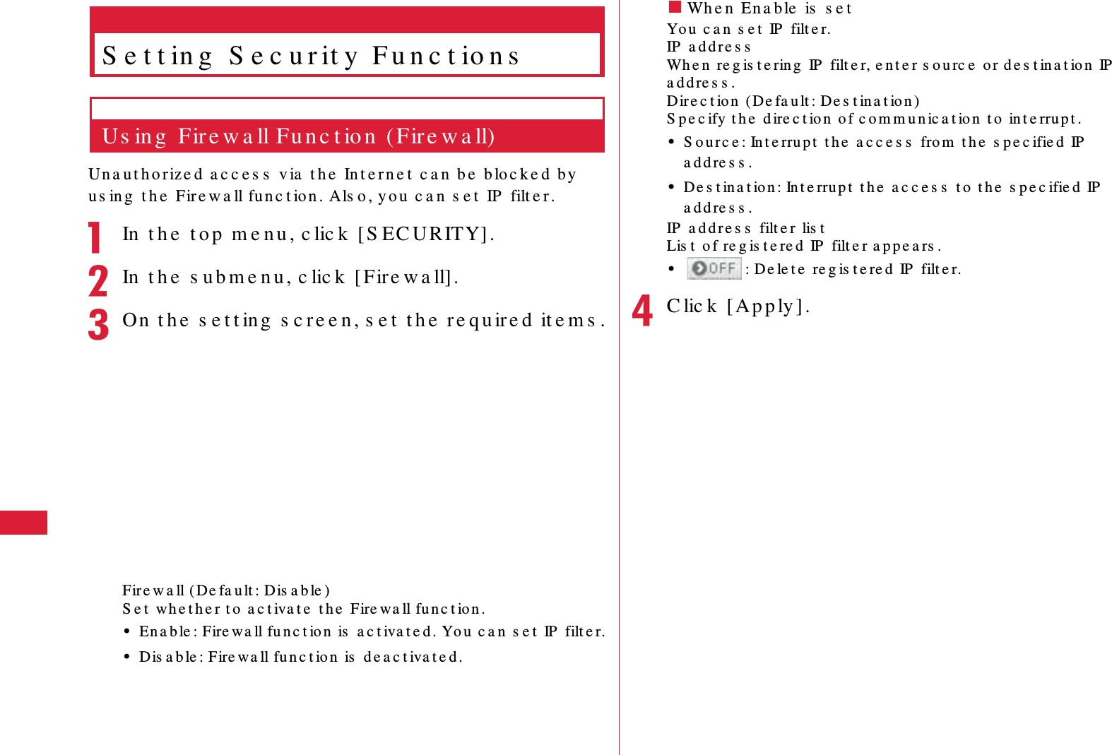 64 S e t t in g sS e t t in g  S e c u r it y  F u n c t io n sUs in g  Fire w a ll Fu n c t io n  ( Fire w a ll)Una ut h o rize d  a c c e s s  v ia  t h e  In t e r n e t   c a n  b e  b lo c k e d  b y  u s in g  t h e  Fire w a ll fun c t ion . Als o , y o u  c a n  s e t  IP  filt e r .aIn  t h e  t o p  m e n u , c lic k  [ S EC URITY].bIn  t h e  s u b m e n u , c lic k  [ Fire w a ll].cOn  t h e  s e t t ing  s c re e n , s e t  t h e  r e qu ir e d  it e m s .Fire w a ll (De fa u lt : Dis a b le )S e t  w h e t h e r t o  a c t iva t e  t h e  Fire w a ll fu n c t ion .&bull;En a b le : Fire wa ll fu n c t io n  is  a c t iva t e d . Yo u  c a n  s e t  IP  filt e r.&bull;Dis a b le : Fire w a ll fu n c t io n  is  d e a c t iva t e d .䂓Wh e n  En a b le  is  s e tYo u  c a n  s e t  IP  filt e r.IP  a d d r e s sWh e n  re g is t e rin g  IP  filt e r, e n t e r s o u rc e  or de s t ina t io n  IP  a d d re s s .Dir e c t ion  ( De fa u lt : De s t in a t ion )S p e c ify t h e  d ire c t io n  o f c o m m u n ic a t io n  t o  in t e rru p t .&bull;S o u r c e : In t e rru p t  t h e  a c c e s s  fro m  t h e  s p e c ifie d  IP  a d d re s s .&bull;De s t in a t io n : In t e rru p t  t h e  a c c e s s  t o  t h e  s pe c ifie d  IP  a d d re s s .IP  a d d r e s s  filt e r  lis tLis t  o f re g is t e re d  IP  filt e r a p p e a rs .&bull;: D e le t e  re g is t e re d  IP  filt e r.dC lic k  [ Ap p ly ] .
