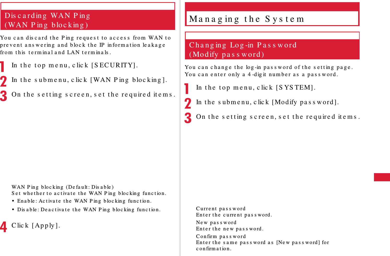 65S e t t in g sDis c a r d in g  WAN P in g  (WAN P in g  b lo c k in g )Yo u   c a n  d is c a rd  t h e   P in g  re q u e s t  t o  a c c e s s  fro m  WAN  t o  p re v e n t  a n s w e r ing  a n d  b lo c k  t h e  IP  in fo r m a t ion  le a k a g e  fro m  t h is  t e rm in a l a n d  LAN t e r m in a ls .aIn  t h e  t o p  m e n u , c lic k  [ S EC URITY].bIn  t h e  s u b m e n u , c lic k  [ WAN  P in g  b lo c k in g ].cOn  t h e  s e t t ing  s c re e n , s e t  t h e  r e qu ir e d  it e m s .WA N P in g  b lo c k in g  (De fa u lt : Dis a b le )S e t  w h e t h e r t o  a c t iva t e  t h e  WAN P in g  b lo c kin g  fu n c t ion .&bull;En a b le : Ac t iva t e  t h e  WAN P in g  b lo c kin g  fu n c t io n .&bull;Dis a b le : De a c t iva t e  t h e  WAN P in g  bloc king  fu n c t io n .dC lic k  [ Ap p ly ].Ma n a g in g  t h e  S y s t e mC h a n g in g  Lo g -in  P a s s w o r d  (Mo d ify  p a s s w o r d )Yo u   c a n  c h a n g e  t h e   log -in  pa s s w o r d  of t h e  s e t t in g  p a g e . Yo u   c a n  e n t e r o n ly a  4 -dig it  n u m b e r  a s  a  p a s s w o r d .aIn  t h e  t o p  m e n u , c lic k  [ S YS TEM].bIn t h e  s u b m e n u , c lic k  [ Mo d ify  p a s s w o rd ] .cOn  t h e  s e t t ing  s c re e n, s e t  t h e  re q u ire d  it e m s .C u r r e n t  p a s s w o r dEn t e r t h e  c u rre n t  p a s s word .Ne w  p a s s w o r dEn t e r t h e  ne w p a s s wo rd .C o n firm  pa s s w o r dEn t e r t h e  s a m e  p a s s word  a s  [Ne w p a s s word ] fo r c o n firm a t io n .