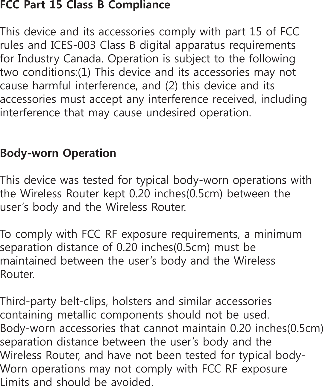 (%%2CTV%NCUU$%QORNKCPEG7KLVGHYLFHDQGLWVDFFHVVRULHVFRPSO\ZLWKSDUWRI)&amp;&amp;UXOHVDQG,&amp;(6&amp;ODVV%GLJLWDODSSDUDWXVUHTXLUHPHQWVIRU,QGXVWU\&amp;DQDGD2SHUDWLRQLVVXEMHFWWRWKHIROORZLQJWZRFRQGLWLRQV7KLVGHYLFHDQGLWVDFFHVVRULHVPD\QRWFDXVHKDUPIXOLQWHUIHUHQFHDQGWKLVGHYLFHDQGLWVDFFHVVRULHVPXVWDFFHSWDQ\LQWHUIHUHQFHUHFHLYHGLQFOXGLQJLQWHUIHUHQFHWKDWPD\FDXVHXQGHVLUHGRSHUDWLRQ$QF[YQTP1RGTCVKQP7KLVGHYLFHZDVWHVWHGIRUW\SLFDOERG\ZRUQRSHUDWLRQVZLWKWKH:LUHOHVV5RXWHUNHSWLQFKHVFPEHWZHHQWKHXVHUĜVERG\DQGWKH:LUHOHVV5RXWHU7RFRPSO\ZLWK)&amp;&amp;5)H[SRVXUHUHTXLUHPHQWVDPLQLPXPVHSDUDWLRQGLVWDQFHRILQFKHVFPPXVWEHPDLQWDLQHGEHWZHHQWKHXVHUĜVERG\DQGWKH:LUHOHVV5RXWHU7KLUGSDUW\EHOWFOLSVKROVWHUV DQGVLPLODUDFFHVVRULHVFRQWDLQLQJPHWDOOLFFRPSRQHQWVVKRXOGQRWEHXVHG%RG\ZRUQDFFHVVRULHVWKDWFDQQRWPDLQWDLQLQFKHVFPVHSDUDWLRQGLVWDQFHEHWZHHQWKHXVHUĜVERG\DQGWKH:LUHOHVV5RXWHUDQGKDYHQRWEHHQWHVWHGIRUW\SLFDOERG\:RUQRSHUDWLRQVPD\QRWFRPSO\ZLWK)&amp;&amp;5)H[SRVXUH/LPLWVDQGVKRXOGEHDYRLGHG