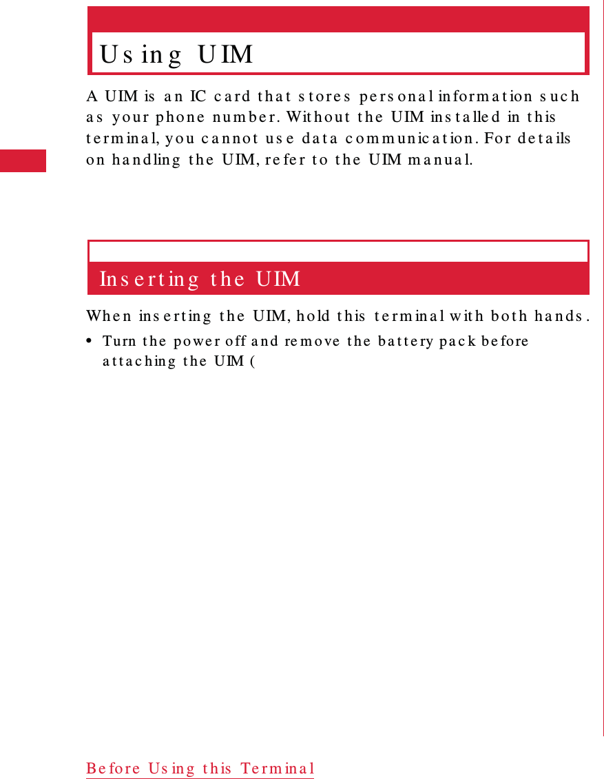 24 Be fo re  Us ing  t h is  Te r m ina lU s in g  U IMA UIM is  a n   IC  c a r d  t h a t  s t o r e s  pe r s o n a l in for m a t ion  s u c h  a s  yo u r  p h o n e  n u m b e r. Wit h o u t  t h e  UIM in s t a lle d  in  t h is  t e r m in a l, y o u  c a n n o t  u s e  d a t a  c o m m u n ic a t io n . Fo r d e t a ils  o n   h a n dlin g   t h e  UIM, re fe r  t o  t h e  UIM m a n u a l.In s e r t in g  t h e  UIMWh e n  in s e r t in g  t h e  UIM, h o ld t h is  t e r m in a l w it h  b o t h  h a n ds .&bull;Tu rn  t h e  p o we r off a n d  re m o ve  t h e  b a t t e ry pa c k be fo re  a t t a c h in g  t h e  UIM (
