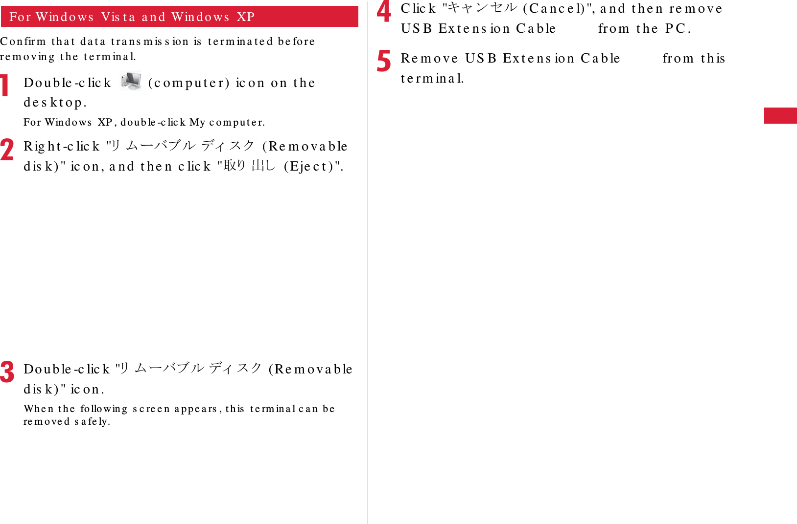 33Be fo r e  Us in g  t h is  Te r m ina lFo r Win d o ws  Vis t a  a n d  Win d o ws  XPC o n fir m  t h a t  d a t a  t r a n s m is s io n  is  t e r m in a t e d  b e fo r e  re m o v in g  t h e  t e r m in a l.aDo u b le -c lic k    (c o m p u t e r)  ic o n  o n  t h e  d e s k t o p .Fo r Win d o ws  XP , d o u b le -c lic k My c o m p u t e r.bRig h t -c lic k  "䊥䊛䊷䊋䊑䊦 䊂䉞 䉴 䉪  ( Re m o v a b le  d is k )" ic o n , a n d  t h e n  c lic k  "ข䉍 ಴䈚  ( Eje c t )".cDo u b le -c lic k  "䊥䊛䊷䊋䊑䊦 䊂䉞 䉴 䉪  (Re m o v a b le  d is k) " ic o n .Wh e n  t h e  fo llowin g  s c re e n  a p p e a rs , t h is  t e rm ina l c a n  be  re m o ve d  s a fe ly.dC lic k  "䉨䊞 䊮䉶䊦 ( C a n c e l) ", a n d   t h e n  re m o v e  US B Ex t e n s io n  C a ble  L0 1  fro m  t h e  P C .eRe m o v e  US B Ex t e n s io n  C a b le  L0 1  fr o m  t h is  t e r m in a l.
