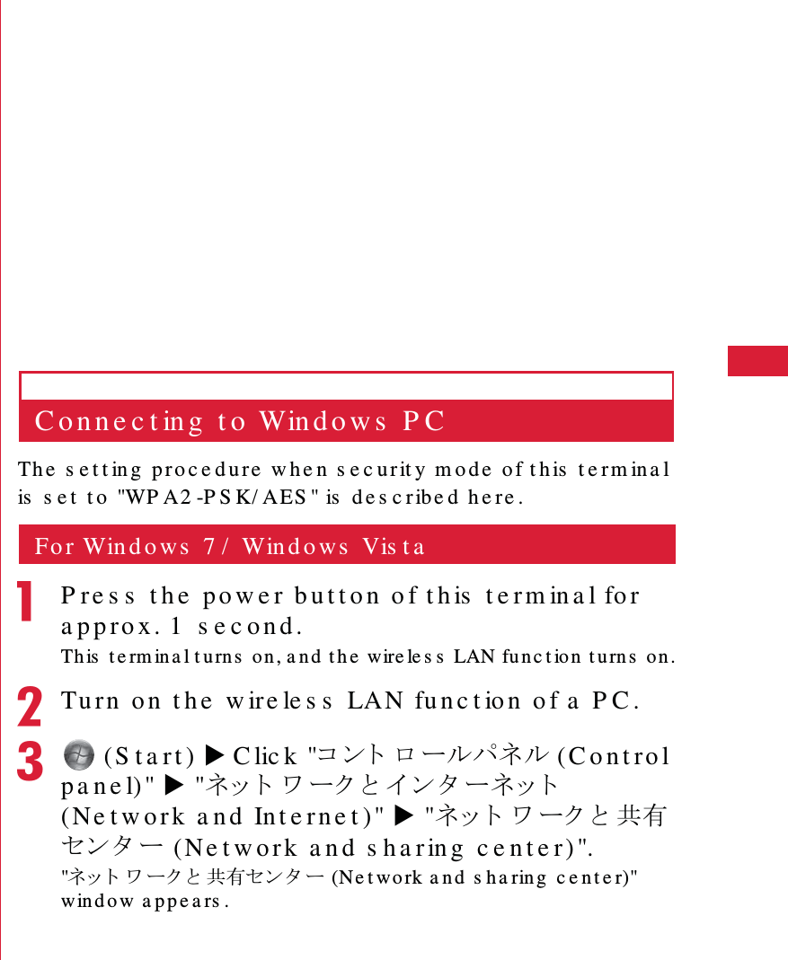41S e t t in g  UpC o n n e c t in g  t o  Win d o w s  P CTh e  s e t t in g  pr o c e d u re  w h e n  s e c urit y  m o d e  of t h is  t e rm in a l is   s e t  t o  "WP A2 -P S K/ A ES " is  d e s c r ibe d  h e re .Fo r Win d o ws  7 /  Win d o ws  Vis t aaP re s s  t h e  p o w e r b u t t o n  o f  t h is  t e rm in a l fo r  a p p ro x . 1   s e c o n d .Th is   t e rm in a l t u rn s  o n , a n d  t h e  wire le s s   LAN fu n c t io n  t u rn s  o n .bTu rn  o n  t h e  w ire le s s  LAN fu n c t io n  o f a  P C .c (S t a rt ) X C lic k  "䉮䊮䊃 䊨䊷䊦䊌䊈䊦 (C o n t ro l p a n e l)" X "䊈䉾 䊃 䊪 䊷䉪 䈫 䉟 䊮 䉺 䊷䊈䉾 䊃  (Ne t w o r k  a nd  Int e r ne t )" X "䊈䉾 䊃 䊪 䊷䉪 䈫 ౒᦭䉶䊮䉺 䊷 ( Ne t w o r k  a n d  s h a r in g  c e n t e r) "."䊈䉾 䊃 䊪 䊷䉪 䈫 ౒᦭䉶䊮 䉺 䊷 (Ne t wo rk a n d  s h a rin g  c e n t e r)" win d o w a p p e a rs .
