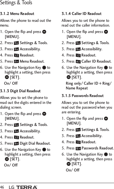 Settings &amp; Tools46  3.1.2 Menu ReadoutAllows the phone to read out the menu.1.  Open the ﬂip and press   [MENU]. 2. Press   Settings &amp; Tools.3. Press   Accessibility.4. Press   Readout.5. Press   Menu Readout.6.  Use the Navigation Key   to highlight a setting, then press  [SET].On/ Off3.1.3 Digit Dial ReadoutAllows you to set the phone to read out the digits entered in the dialing screen.1.  Open the ﬂip and press   [MENU]. 2. Press   Settings &amp; Tools.3. Press   Accessibility.4. Press   Readout.5. Press   Digit Dial Readout.6.  Use the Navigation Key   to highlight a setting, then press  [SET].On/ Off3.1.4 Caller ID ReadoutAllows you to set the phone to read out the caller information.1.  Open the ﬂip and press   [MENU]. 2. Press   Settings &amp; Tools.3. Press   Accessibility.4. Press   Readout.5. Press   Caller ID Readout.6.  Use the Navigation Key   to highlight a setting, then press  [SET].Ring only/ Caller ID + Ring/ Name Repeat3.1.5 Passwords ReadoutAllows you to set the phone to read out the password when you are entering.1.  Open the ﬂip and press   [MENU]. 2. Press   Settings &amp; Tools.3. Press   Accessibility.4. Press   Readout.5. Press   Passwords Readout.6.  Use the Navigation Key   to highlight a setting, then press  [SET].On/ Off