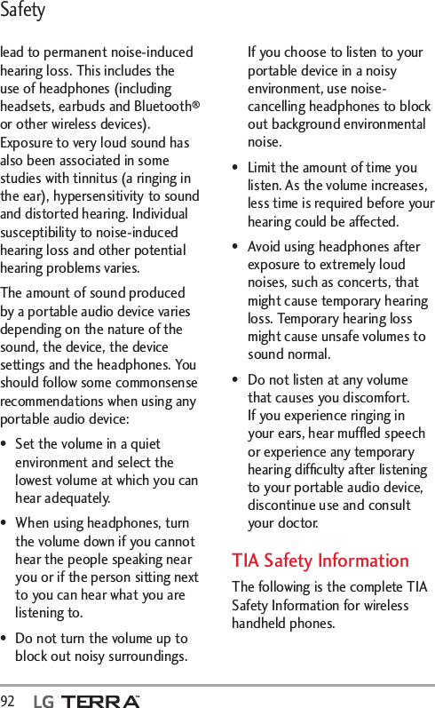 Safety92  lead to permanent noise-induced hearing loss. This includes the use of headphones (including headsets, earbuds and Bluetooth® or other wireless devices). Exposure to very loud sound has also been associated in some studies with tinnitus (a ringing in the ear), hypersensitivity to sound and distorted hearing. Individual susceptibility to noise-induced hearing loss and other potential hearing problems varies.The amount of sound produced by a portable audio device varies depending on the nature of the sound, the device, the device settings and the headphones. You should follow some commonsense recommendations when using any portable audio device:•  Set the volume in a quiet environment and select the lowest volume at which you can hear adequately.•  When using headphones, turn the volume down if you cannot hear the people speaking near you or if the person sitting next to you can hear what you are listening to.•  Do not turn the volume up to block out noisy surroundings. If you choose to listen to your portable device in a noisy environment, use noise-cancelling headphones to block out background environmental noise.•  Limit the amount of time you listen. As the volume increases, less time is required before your hearing could be affected.•  Avoid using headphones after exposure to extremely loud noises, such as concerts, that might cause temporary hearing loss. Temporary hearing loss might cause unsafe volumes to sound normal. •  Do not listen at any volume that causes you discomfort. If you experience ringing in your ears, hear mufﬂed speech or experience any temporary hearing difﬁculty after listening to your portable audio device, discontinue use and consult your doctor.TIA Safety InformationThe following is the complete TIA Safety Information for wireless handheld phones. 