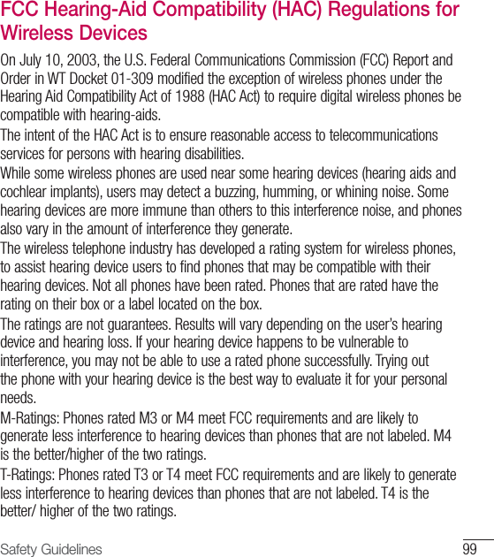 99Safety GuidelinesFCC Hearing-Aid Compatibility (HAC) Regulations for Wireless DevicesOn July 10, 2003, the U.S. Federal Communications Commission (FCC) Report and Order in WT Docket 01-309 modified the exception of wireless phones under the Hearing Aid Compatibility Act of 1988 (HAC Act) to require digital wireless phones be compatible with hearing-aids.The intent of the HAC Act is to ensure reasonable access to telecommunications services for persons with hearing disabilities.While some wireless phones are used near some hearing devices (hearing aids and cochlear implants), users may detect a buzzing, humming, or whining noise. Some hearing devices are more immune than others to this interference noise, and phones also vary in the amount of interference they generate.The wireless telephone industry has developed a rating system for wireless phones, to assist hearing device users to find phones that may be compatible with their hearing devices. Not all phones have been rated. Phones that are rated have the rating on their box or a label located on the box.The ratings are not guarantees. Results will vary depending on the user’s hearing device and hearing loss. If your hearing device happens to be vulnerable to interference, you may not be able to use a rated phone successfully. Trying out the phone with your hearing device is the best way to evaluate it for your personal needs. M-Ratings: Phones rated M3 or M4 meet FCC requirements and are likely to generate less interference to hearing devices than phones that are not labeled. M4 is the better/higher of the two ratings.T-Ratings: Phones rated T3 or T4 meet FCC requirements and are likely to generate less interference to hearing devices than phones that are not labeled. T4 is the better/ higher of the two ratings. 