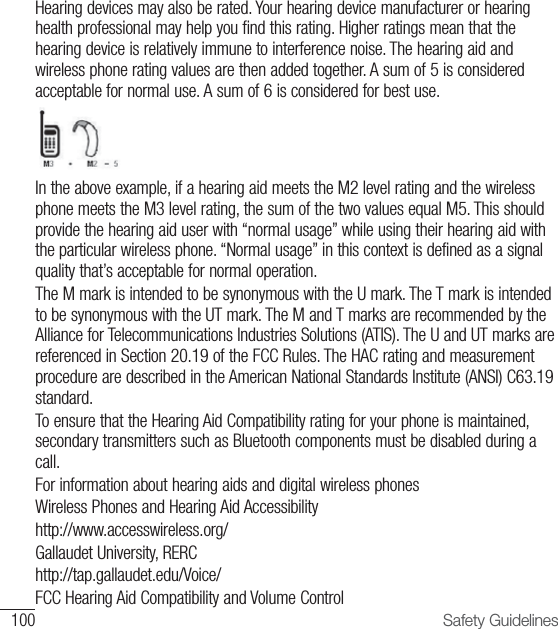 100 Safety GuidelinesHearing devices may also be rated. Your hearing device manufacturer or hearing health professional may help you find this rating. Higher ratings mean that the hearing device is relatively immune to interference noise. The hearing aid and wireless phone rating values are then added together. A sum of 5 is considered acceptable for normal use. A sum of 6 is considered for best use.In the above example, if a hearing aid meets the M2 level rating and the wireless phone meets the M3 level rating, the sum of the two values equal M5. This should provide the hearing aid user with “normal usage” while using their hearing aid with the particular wireless phone. “Normal usage” in this context is defined as a signal quality that’s acceptable for normal operation.The M mark is intended to be synonymous with the U mark. The T mark is intended to be synonymous with the UT mark. The M and T marks are recommended by the Alliance for Telecommunications Industries Solutions (ATIS). The U and UT marks are referenced in Section 20.19 of the FCC Rules. The HAC rating and measurement procedure are described in the American National Standards Institute (ANSI) C63.19 standard.To ensure that the Hearing Aid Compatibility rating for your phone is maintained, secondary transmitters such as Bluetooth components must be disabled during a call.For information about hearing aids and digital wireless phones Wireless Phones and Hearing Aid Accessibilityhttp://www.accesswireless.org/Gallaudet University, RERChttp://tap.gallaudet.edu/Voice/FCC Hearing Aid Compatibility and Volume Control