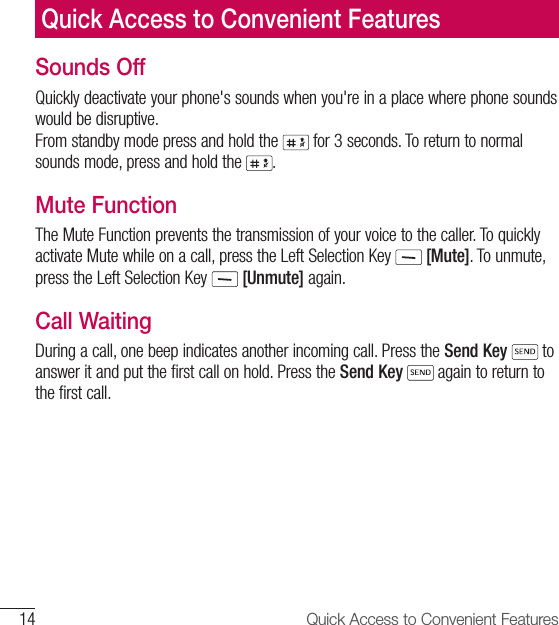 14 Quick Access to Convenient FeaturesQuick Access to Convenient FeaturesSounds OffQuickly deactivate your phone&apos;s sounds when you&apos;re in a place where phone sounds would be disruptive. From standby mode press and hold the   for 3 seconds. To return to normal sounds mode, press and hold the  . Mute FunctionThe Mute Function prevents the transmission of your voice to the caller. To quickly activate Mute while on a call, press the Left Selection Key   [Mute]. To unmute, press the Left Selection Key   [Unmute] again.Call WaitingDuring a call, one beep indicates another incoming call. Press the Send Key  to answer it and put the first call on hold. Press the Send Key  again to return to the first call.