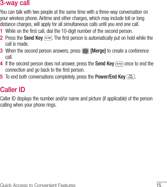 15Quick Access to Convenient Features 3-way callYou can talk with two people at the same time with a three-way conversation on your wireless phone. Airtime and other charges, which may include toll or long distance charges, will apply for all simultaneous calls until you end one call. 1  While on the first call, dial the 10-digit number of the second person. 2  Press the Send Key . The first person is automatically put on hold while the call is made. 3  When the second person answers, press   [Merge] to create a conference call. 4  If the second person does not answer, press the Send Key  once to end the connection and go back to the first person. 5  To end both conversations completely, press the Power/End Key  . Caller IDCaller ID displays the number and/or name and picture (if applicable) of the person calling when your phone rings. 