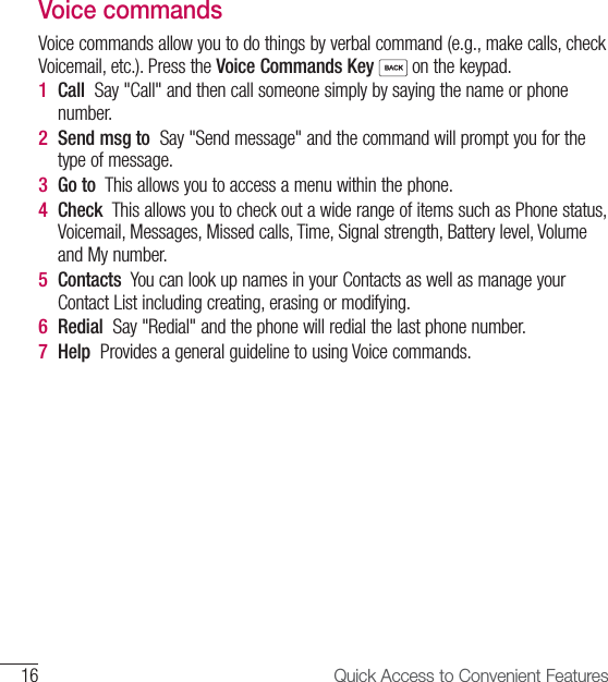 16 Quick Access to Convenient Features Voice commandsVoice commands allow you to do things by verbal command (e.g., make calls, check Voicemail, etc.). Press the Voice Commands Key  on the keypad.1  Call  Say &quot;Call&quot; and then call someone simply by saying the name or phone number.2  Send msg to  Say &quot;Send message&quot; and the command will prompt you for the type of message.3  Go to  This allows you to access a menu within the phone.4  Check  This allows you to check out a wide range of items such as Phone status, Voicemail, Messages, Missed calls, Time, Signal strength, Battery level, Volume and My number.5  Contacts  You can look up names in your Contacts as well as manage your Contact List including creating, erasing or modifying.6  Redial  Say &quot;Redial&quot; and the phone will redial the last phone number.7  Help  Provides a general guideline to using Voice commands.