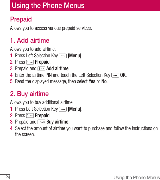 24 Using the Phone MenusPrepaidAllows you to access various prepaid services.1. Add airtimeAllows you to add airtime.1  Press Left Selection Key   [Menu].2  Press   Prepaid.3  Prepaid and   Add airtime.4  Enter the airtime PIN and touch the Left Selection Key   OK.5  Read the displayed message, then select Yes or No.2. Buy airtimeAllows you to buy additional airtime.1  Press Left Selection Key   [Menu].2  Press   Prepaid.3  Prepaid and   Buy airtime.4  Select the amount of airtime you want to purchase and follow the instructions on the screen.Using the Phone Menus