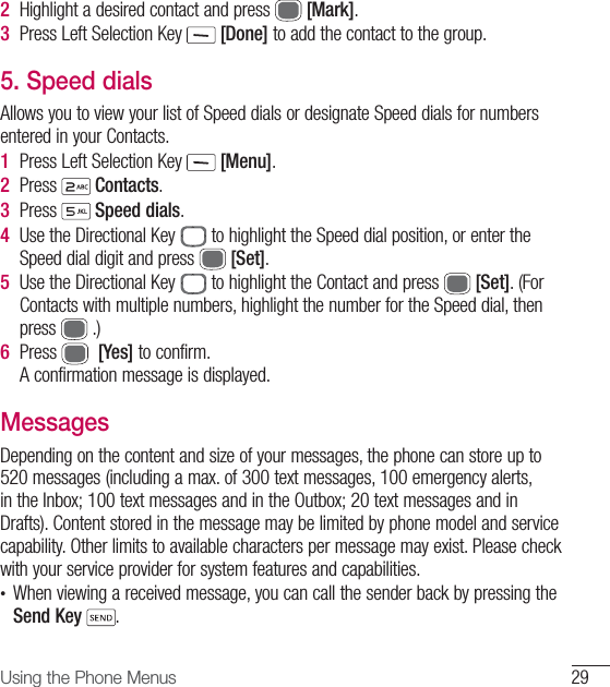 29Using the Phone Menus2  Highlight a desired contact and press   [Mark].3  Press Left Selection Key   [Done] to add the contact to the group. 5.  Speed dialsAllows you to view your list of Speed dials or designate Speed dials for numbers entered in your Contacts.1  Press Left Selection Key   [Menu].2  Press   Contacts.3  Press   Speed dials.4  Use the Directional Key   to highlight the Speed dial position, or enter the Speed dial digit and press   [Set].5  Use the Directional Key   to highlight the Contact and press   [Set]. (For Contacts with multiple numbers, highlight the number for the Speed dial, then press   .)6  Press    [Yes] to confirm.A confirmation message is displayed.MessagesDepending on the content and size of your messages, the phone can store up to 520 messages (including a max. of 300 text messages, 100 emergency alerts, in the Inbox; 100 text messages and in the Outbox; 20 text messages and in Drafts). Content stored in the message may be limited by phone model and service capability. Other limits to available characters per message may exist. Please check with your service provider for system features and capabilities.•  When viewing a received message, you can call the sender back by pressing the Send Key .