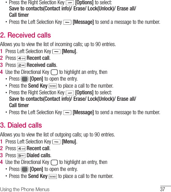 37Using the Phone Menus•  Press the Right Selection Key   [Options] to select:Save to contacts(Contact info)/ Erase/ Lock(Unlock)/ Erase all/ Call timer•  Press the Left Selection Key   [Message] to send a message to the number.2.  Received callsAllows you to view the list of incoming calls; up to 90 entries.1  Press Left Selection Key   [Menu].2  Press   Recent call.3  Press   Received calls.4  Use the Directional Key   to highlight an entry, then•  Press   [Open] to open the entry.•  Press the Send Key  to place a call to the number.•  Press the Right Selection Key   [Options] to select:Save to contacts(Contact info)/ Erase/ Lock(Unlock)/ Erase all/Call timer•  Press the Left Selection Key   [Message] to send a message to the number.3.  Dialed callsAllows you to view the list of outgoing calls; up to 90 entries.1  Press Left Selection Key   [Menu].2  Press   Recent call.3  Press   Dialed calls.4  Use the Directional Key   to highlight an entry, then•  Press   [Open] to open the entry.•  Press the Send Key  to place a call to the number.