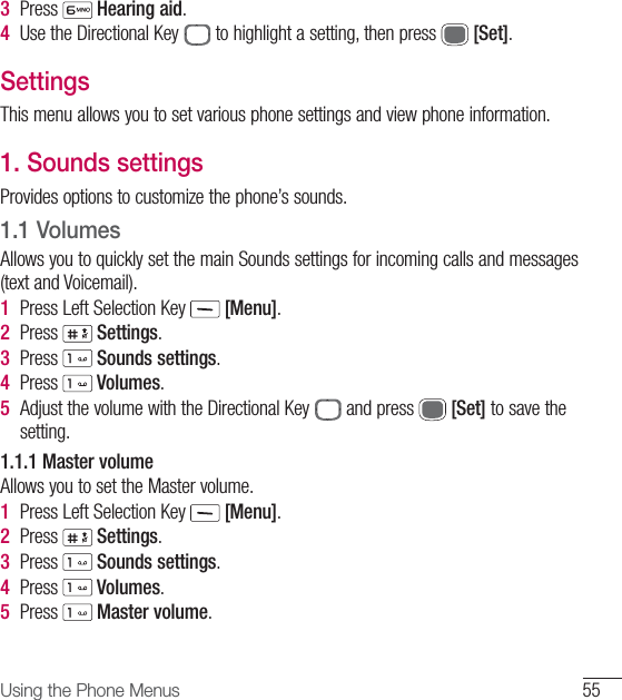 55Using the Phone Menus3  Press   Hearing aid.4  Use the Directional Key   to highlight a setting, then press   [Set]. SettingsThis menu allows you to set various phone settings and view phone information.1.   Sounds settingsProvides options to customize the phone’s sounds.1.1  VolumesAllows you to quickly set the main Sounds settings for incoming calls and messages (text and Voicemail).1  Press Left Selection Key   [Menu].2  Press   Settings.3  Press   Sounds settings.4  Press   Volumes.5  Adjust the volume with the Directional Key   and press   [Set] to save the setting.1.1.1 Master volumeAllows you to set the Master volume.1  Press Left Selection Key   [Menu].2  Press   Settings.3  Press   Sounds settings.4  Press   Volumes.5  Press   Master volume.