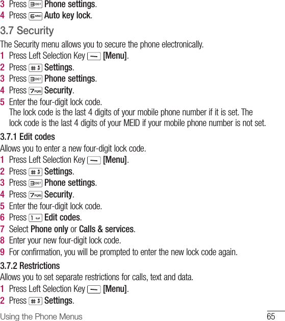 65Using the Phone Menus3  Press   Phone settings.4  Press   Auto key lock.3.7  Security The Security menu allows you to secure the phone electronically.1  Press Left Selection Key   [Menu].2  Press   Settings.3  Press   Phone settings.4  Press   Security.5  Enter the four-digit lock code.The lock code is the last 4 digits of your mobile phone number if it is set. The lock code is the last 4 digits of your MEID if your mobile phone number is not set.3.7.1 Edit codesAllows you to enter a new four-digit lock code.1  Press Left Selection Key   [Menu].2  Press   Settings.3  Press   Phone settings.4  Press   Security.5  Enter the four-digit lock code.6  Press   Edit codes.7  Select Phone only or Calls &amp; services. 8  Enter your new four-digit lock code.9  For confirmation, you will be prompted to enter the new lock code again.3.7.2 Restrictions Allows you to set separate restrictions for calls, text and data.1  Press Left Selection Key   [Menu].2  Press   Settings.