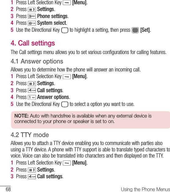68 Using the Phone Menus1  Press Left Selection Key   [Menu].2  Press   Settings.3  Press   Phone settings.4  Press   System select.5  Use the Directional Key   to highlight a setting, then press   [Set].4.  Call settingsThe Call settings menu allows you to set various configurations for calling features.4.1  Answer optionsAllows you to determine how the phone will answer an incoming call.1  Press Left Selection Key   [Menu].2  Press   Settings.3  Press   Call settings. 4   Press   Answer options.5  Use the Directional Key   to select a option you want to use.NOTE: Auto with handsfree is available when any external device is connected to your phone or speaker is set to on.4.2  TTY modeAllows you to attach a TTY device enabling you to communicate with parties also using a TTY device. A phone with TTY support is able to translate typed characters to voice. Voice can also be translated into characters and then displayed on the TTY.1  Press Left Selection Key   [Menu].2  Press   Settings.3  Press   Call settings. 