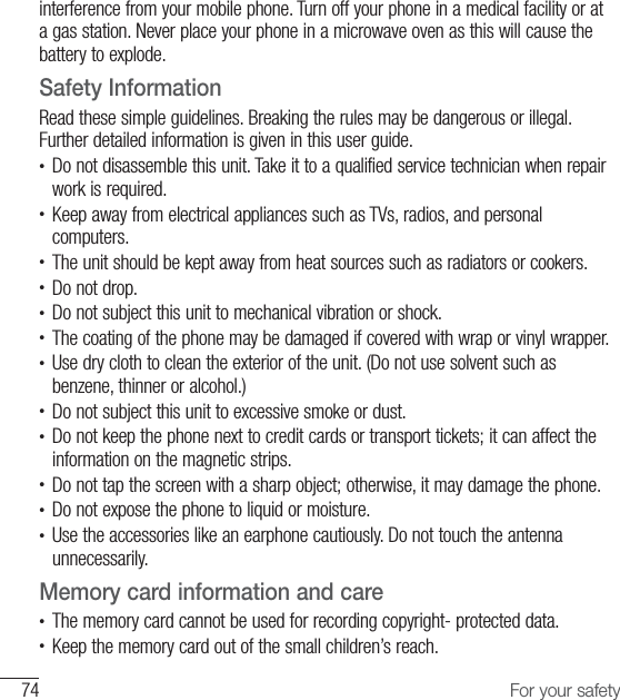 74 For your safetyinterference from your mobile phone. Turn off your phone in a medical facility or at a gas station. Never place your phone in a microwave oven as this will cause the battery to explode.Safety InformationRead these simple guidelines. Breaking the rules may be dangerous or illegal. Further detailed information is given in this user guide.•  Do not disassemble this unit. Take it to a qualified service technician when repair work is required.•  Keep away from electrical appliances such as TVs, radios, and personal computers.•  The unit should be kept away from heat sources such as radiators or cookers.•  Do not drop.•   Do not subject this unit to mechanical vibration or shock.•   The coating of the phone may be damaged if covered with wrap or vinyl wrapper.•  Use dry cloth to clean the exterior of the unit. (Do not use solvent such as benzene, thinner or alcohol.)•   Do not subject this unit to excessive smoke or dust.•  Do not keep the phone next to credit cards or transport tickets; it can affect the information on the magnetic strips.•  Do not tap the screen with a sharp object; otherwise, it may damage the phone.•  Do not expose the phone to liquid or moisture.•  Use the accessories like an earphone cautiously. Do not touch the antenna unnecessarily.Memory card information and care•  The memory card cannot be used for recording copyright- protected data.•  Keep the memory card out of the small children’s reach.