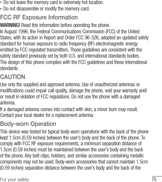 75For your safety•  Do not leave the memory card in extremely hot location.•  Do not disassemble or modify the memory card.FCC RF Exposure InformationWARNING! Read this information before operating the phone.In August 1996, the Federal Communications Commission (FCC) of the United States, with its action in Report and Order FCC 96-326, adopted an updated safety standard for human exposure to radio frequency (RF) electromagnetic energy emitted by FCC regulated transmitters. Those guidelines are consistent with the safety standard previously set by both U.S. and international standards bodies.The design of this phone complies with the FCC guidelines and these international standards.CAUTIONUse only the supplied and approved antenna. Use of unauthorized antennas or modifications could impair call quality, damage the phone, void your warranty and/or result in violation of FCC regulations. Do not use the phone with a damaged antenna. If a damaged antenna comes into contact with skin, a minor burn may result. Contact your local dealer for a replacement antenna.Body-worn OperationThis device was tested for typical body-worn operations with the back of the phone kept 1.5cm (0.59 inches) between the user’s body and the back of the phone. To comply with FCC RF exposure requirements, a minimum separation distance of 1.5cm (0.59 inches) must be maintained between the user’s body and the back of the phone. Any belt-clips, holsters, and similar accessories containing metallic components may not be used. Body-worn accessories that cannot maintain 1.5cm (0.59 inches) separation distance between the user’s body and the back of the 