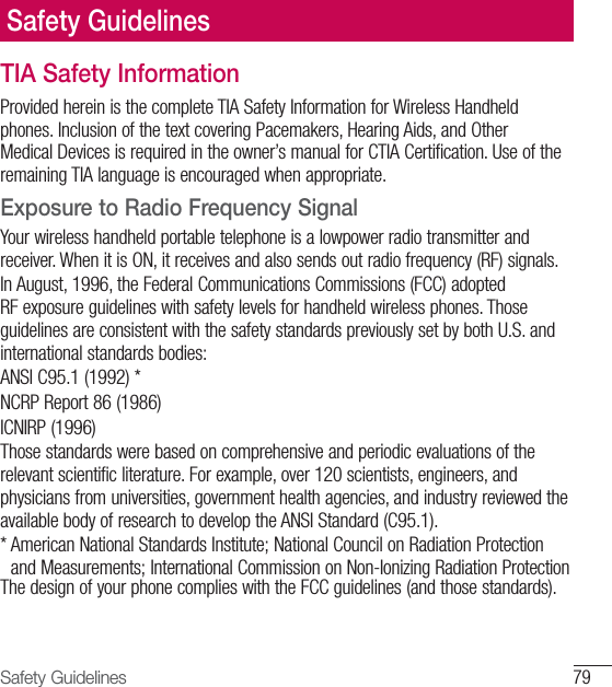 79Safety GuidelinesTIA Safety InformationProvided herein is the complete TIA Safety Information for Wireless Handheld phones. Inclusion of the text covering Pacemakers, Hearing Aids, and Other Medical Devices is required in the owner’s manual for CTIA Certification. Use of the remaining TIA language is encouraged when appropriate.Exposure to Radio Frequency SignalYour wireless handheld portable telephone is a lowpower radio transmitter and receiver. When it is ON, it receives and also sends out radio frequency (RF) signals.In August, 1996, the Federal Communications Commissions (FCC) adopted RF exposure guidelines with safety levels for handheld wireless phones. Those guidelines are consistent with the safety standards previously set by both U.S. and international standards bodies:ANSI C95.1 (1992) *NCRP Report 86 (1986)ICNIRP (1996)Those standards were based on comprehensive and periodic evaluations of the relevant scientific literature. For example, over 120 scientists, engineers, and physicians from universities, government health agencies, and industry reviewed the available body of research to develop the ANSI Standard (C95.1).*  American National Standards Institute; National Council on Radiation Protection and Measurements; International Commission on Non-Ionizing Radiation ProtectionThe design of your phone complies with the FCC guidelines (and those standards).Safety Guidelines