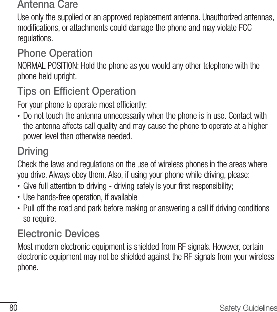 80 Safety GuidelinesAntenna CareUse only the supplied or an approved replacement antenna. Unauthorized antennas, modifications, or attachments could damage the phone and may violate FCC regulations.Phone OperationNORMAL POSITION: Hold the phone as you would any other telephone with the phone held upright.Tips on Efficient OperationFor your phone to operate most efficiently:•  Do not touch the antenna unnecessarily when the phone is in use. Contact with the antenna affects call quality and may cause the phone to operate at a higher power level than otherwise needed.DrivingCheck the laws and regulations on the use of wireless phones in the areas where you drive. Always obey them. Also, if using your phone while driving, please:•  Give full attention to driving - driving safely is your first responsibility;•  Use hands-free operation, if available;•   Pull off the road and park before making or answering a call if driving conditions so require.Electronic DevicesMost modern electronic equipment is shielded from RF signals. However, certain electronic equipment may not be shielded against the RF signals from your wireless phone.
