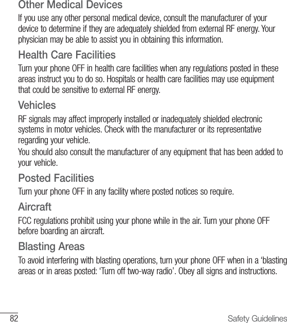 82 Safety GuidelinesOther Medical DevicesIf you use any other personal medical device, consult the manufacturer of your device to determine if they are adequately shielded from external RF energy. Your physician may be able to assist you in obtaining this information.Health Care FacilitiesTurn your phone OFF in health care facilities when any regulations posted in these areas instruct you to do so. Hospitals or health care facilities may use equipment that could be sensitive to external RF energy.VehiclesRF signals may affect improperly installed or inadequately shielded electronic systems in motor vehicles. Check with the manufacturer or its representative regarding your vehicle.You should also consult the manufacturer of any equipment that has been added to your vehicle.Posted FacilitiesTurn your phone OFF in any facility where posted notices so require.AircraftFCC regulations prohibit using your phone while in the air. Turn your phone OFF before boarding an aircraft.Blasting AreasTo avoid interfering with blasting operations, turn your phone OFF when in a ‘blasting areas or in areas posted: ‘Turn off two-way radio’. Obey all signs and instructions.