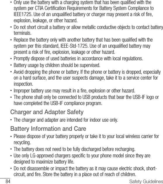 84 Safety Guidelines•  Only use the battery with a charging system that has been qualified with the system per CTIA Certification Requirements for Battery System Compliance to IEEE1725. Use of an unqualified battery or charger may present a risk of fire, explosion, leakage, or other hazard.•  Do not short circuit a battery or allow metallic conductive objects to contact battery terminals.•  Replace the battery only with another battery that has been qualified with the system per this standard, IEEE-Std-1725. Use of an unqualified battery may present a risk of fire, explosion, leakage or other hazard.•  Promptly dispose of used batteries in accordance with local regulations.•  Battery usage by children should be supervised.•  Avoid dropping the phone or battery. If the phone or battery is dropped, especially on a hard surface, and the user suspects damage, take it to a service center for inspection.•   Improper battery use may result in a fire, explosion or other hazard.•  The phone shall only be connected to USB products that bear the USB-IF logo or have completed the USB-IF compliance program.Charger and Adapter Safety•  The charger and adapter are intended for indoor use only.Battery Information and Care•  Please dispose of your battery properly or take it to your local wireless carrier for recycling.•  The battery does not need to be fully discharged before recharging.•   Use only LG-approved chargers specific to your phone model since they are designed to maximize battery life.•  Do not disassemble or impact the battery as it may cause electric shock, short-circuit, and fire. Store the battery in a place out of reach of children.