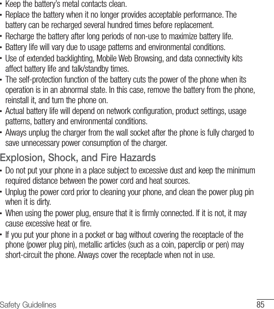 85Safety Guidelines•   Keep the battery’s metal contacts clean.•  Replace the battery when it no longer provides acceptable performance. The battery can be recharged several hundred times before replacement.•  Recharge the battery after long periods of non-use to maximize battery life.•  Battery life will vary due to usage patterns and environmental conditions.•  Use of extended backlighting, Mobile Web Browsing, and data connectivity kits affect battery life and talk/standby times.•  The self-protection function of the battery cuts the power of the phone when its operation is in an abnormal state. In this case, remove the battery from the phone, reinstall it, and turn the phone on. •  Actual battery life will depend on network configuration, product settings, usage patterns, battery and environmental conditions.•  Always unplug the charger from the wall socket after the phone is fully charged to save unnecessary power consumption of the charger.Explosion, Shock, and Fire Hazards•  Do not put your phone in a place subject to excessive dust and keep the minimum required distance between the power cord and heat sources.•  Unplug the power cord prior to cleaning your phone, and clean the power plug pin when it is dirty.•  When using the power plug, ensure that it is firmly connected. If it is not, it may cause excessive heat or fire.•  If you put your phone in a pocket or bag without covering the receptacle of the phone (power plug pin), metallic articles (such as a coin, paperclip or pen) may short-circuit the phone. Always cover the receptacle when not in use.