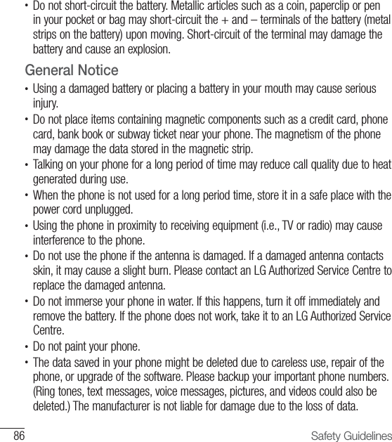 86 Safety Guidelines•  Do not short-circuit the battery. Metallic articles such as a coin, paperclip or pen in your pocket or bag may short-circuit the + and – terminals of the battery (metal strips on the battery) upon moving. Short-circuit of the terminal may damage the battery and cause an explosion.General Notice•  Using a damaged battery or placing a battery in your mouth may cause serious injury.•  Do not place items containing magnetic components such as a credit card, phone card, bank book or subway ticket near your phone. The magnetism of the phone may damage the data stored in the magnetic strip.•  Talking on your phone for a long period of time may reduce call quality due to heat generated during use.•  When the phone is not used for a long period time, store it in a safe place with the power cord unplugged.•  Using the phone in proximity to receiving equipment (i.e., TV or radio) may cause interference to the phone.•  Do not use the phone if the antenna is damaged. If a damaged antenna contacts skin, it may cause a slight burn. Please contact an LG Authorized Service Centre to replace the damaged antenna.•  Do not immerse your phone in water. If this happens, turn it off immediately and remove the battery. If the phone does not work, take it to an LG Authorized Service Centre.•  Do not paint your phone.•  The data saved in your phone might be deleted due to careless use, repair of the phone, or upgrade of the software. Please backup your important phone numbers. (Ring tones, text messages, voice messages, pictures, and videos could also be deleted.) The manufacturer is not liable for damage due to the loss of data.