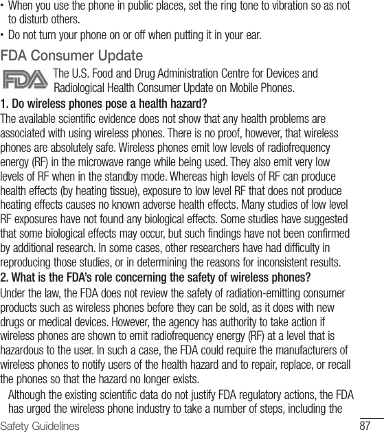 87Safety Guidelines•  When you use the phone in public places, set the ring tone to vibration so as not to disturb others.•  Do not turn your phone on or off when putting it in your ear.FDA Consumer UpdateThe U.S. Food and Drug Administration Centre for Devices and Radiological Health Consumer Update on Mobile Phones.1. Do wireless phones pose a health hazard?The available scientific evidence does not show that any health problems are associated with using wireless phones. There is no proof, however, that wireless phones are absolutely safe. Wireless phones emit low levels of radiofrequency energy (RF) in the microwave range while being used. They also emit very low levels of RF when in the standby mode. Whereas high levels of RF can produce health effects (by heating tissue), exposure to low level RF that does not produce heating effects causes no known adverse health effects. Many studies of low level RF exposures have not found any biological effects. Some studies have suggested that some biological effects may occur, but such findings have not been confirmed by additional research. In some cases, other researchers have had difficulty in reproducing those studies, or in determining the reasons for inconsistent results.2. What is the FDA’s role concerning the safety of wireless phones?Under the law, the FDA does not review the safety of radiation-emitting consumer products such as wireless phones before they can be sold, as it does with new drugs or medical devices. However, the agency has authority to take action if wireless phones are shown to emit radiofrequency energy (RF) at a level that is hazardous to the user. In such a case, the FDA could require the manufacturers of wireless phones to notify users of the health hazard and to repair, replace, or recall the phones so that the hazard no longer exists.   Although the existing scientific data do not justify FDA regulatory actions, the FDA has urged the wireless phone industry to take a number of steps, including the 